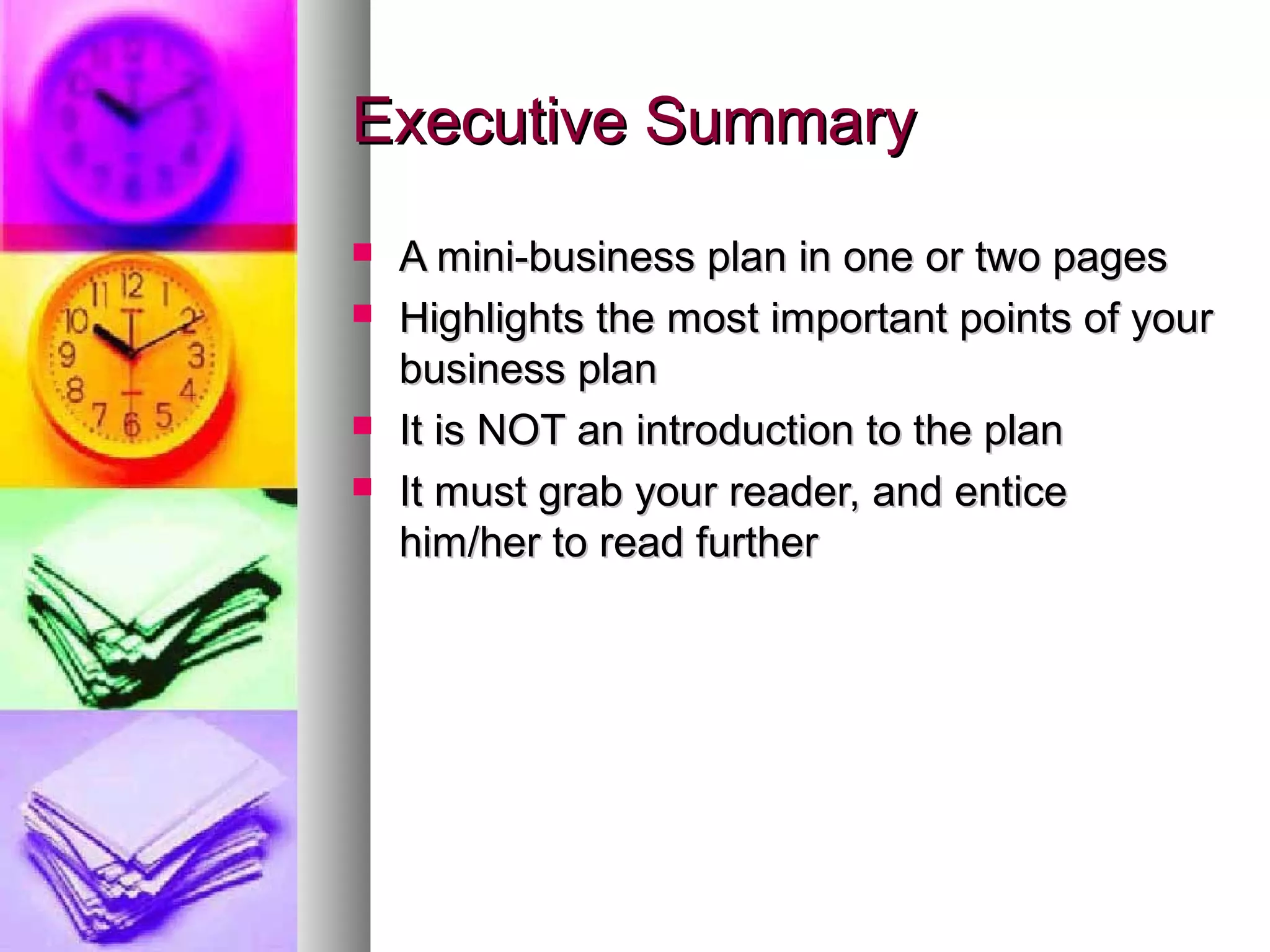 Executive SummaryExecutive Summary
 A mini-business plan in one or two pagesA mini-business plan in one or two pages
 Highlights the most important points of yourHighlights the most important points of your
business planbusiness plan
 It is NOT an introduction to the planIt is NOT an introduction to the plan
 It must grab your reader, and enticeIt must grab your reader, and entice
him/her to read furtherhim/her to read further
 