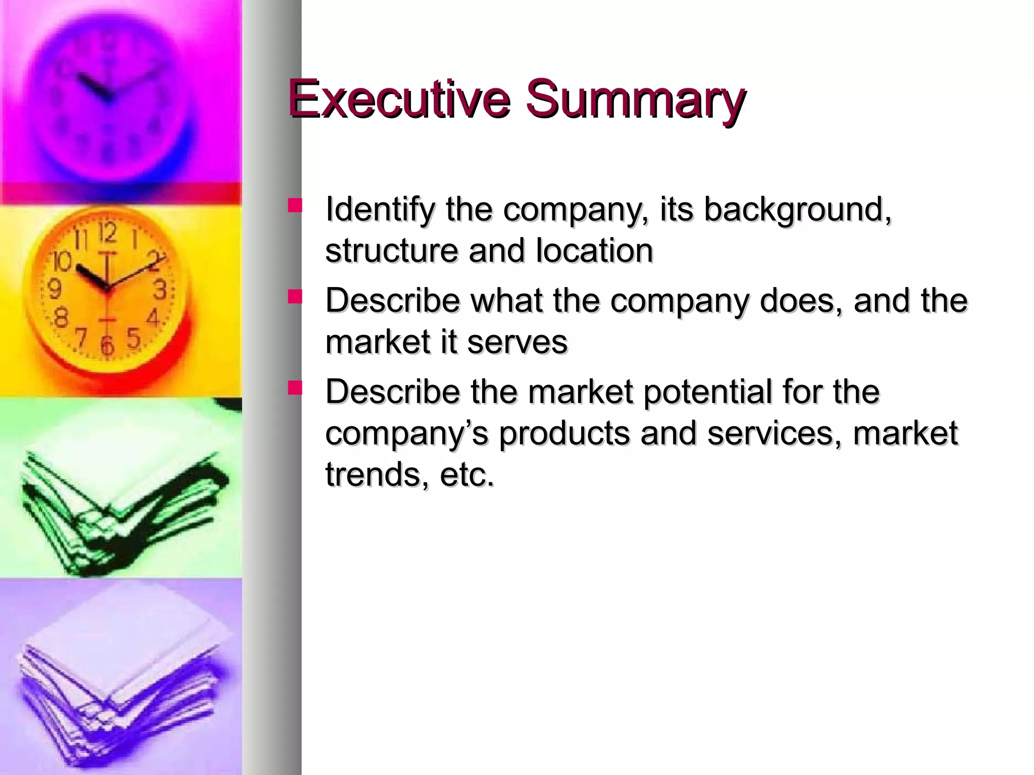 Executive SummaryExecutive Summary
 Identify the company, its background,Identify the company, its background,
structure and locationstructure and location
 Describe what the company does, and theDescribe what the company does, and the
market it servesmarket it serves
 Describe the market potential for theDescribe the market potential for the
company’s products and services, marketcompany’s products and services, market
trends, etc.trends, etc.
 