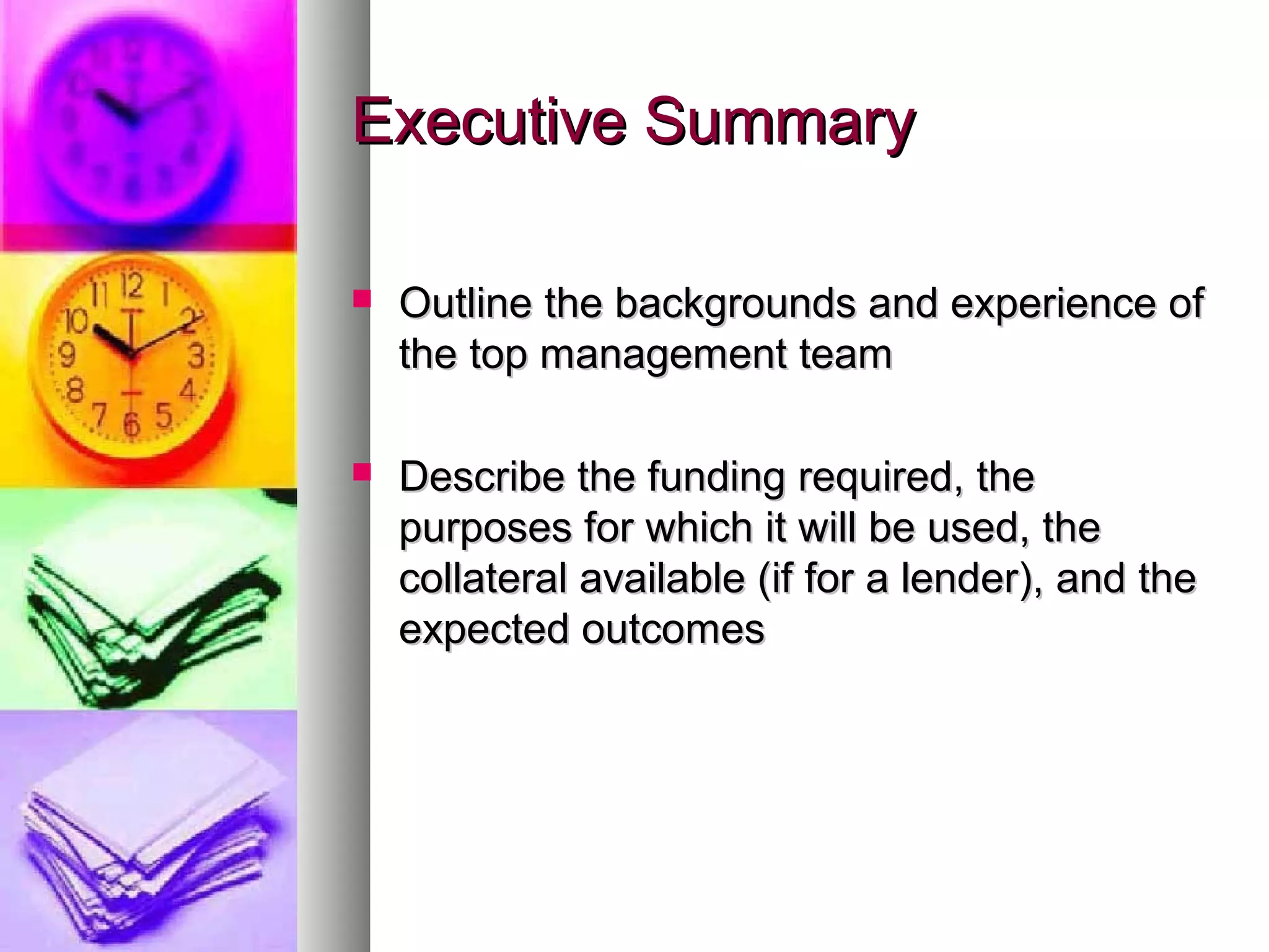 Executive SummaryExecutive Summary
 Outline the backgrounds and experience ofOutline the backgrounds and experience of
the top management teamthe top management team
 Describe the funding required, theDescribe the funding required, the
purposes for which it will be used, thepurposes for which it will be used, the
collateral available (if for a lender), and thecollateral available (if for a lender), and the
expected outcomesexpected outcomes
 