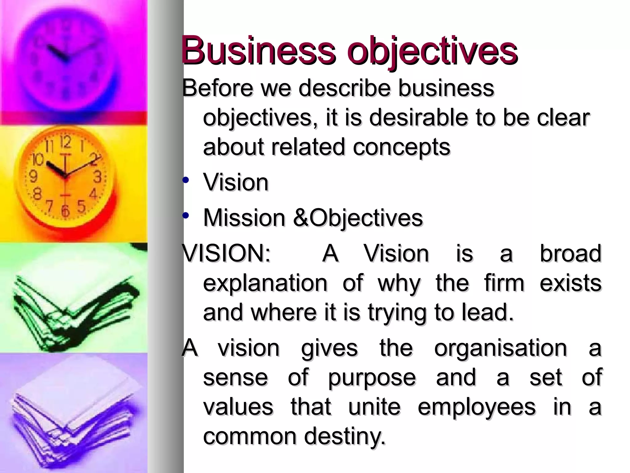 Business objectivesBusiness objectives
Before we describe businessBefore we describe business
objectives, it is desirable to be clearobjectives, it is desirable to be clear
about related conceptsabout related concepts

VisionVision

Mission &ObjectivesMission &Objectives
VISION: A Vision is a broadVISION: A Vision is a broad
explanation of why the firm existsexplanation of why the firm exists
and where it is trying to lead.and where it is trying to lead.
A vision gives the organisation aA vision gives the organisation a
sense of purpose and a set ofsense of purpose and a set of
values that unite employees in avalues that unite employees in a
common destiny.common destiny.
 