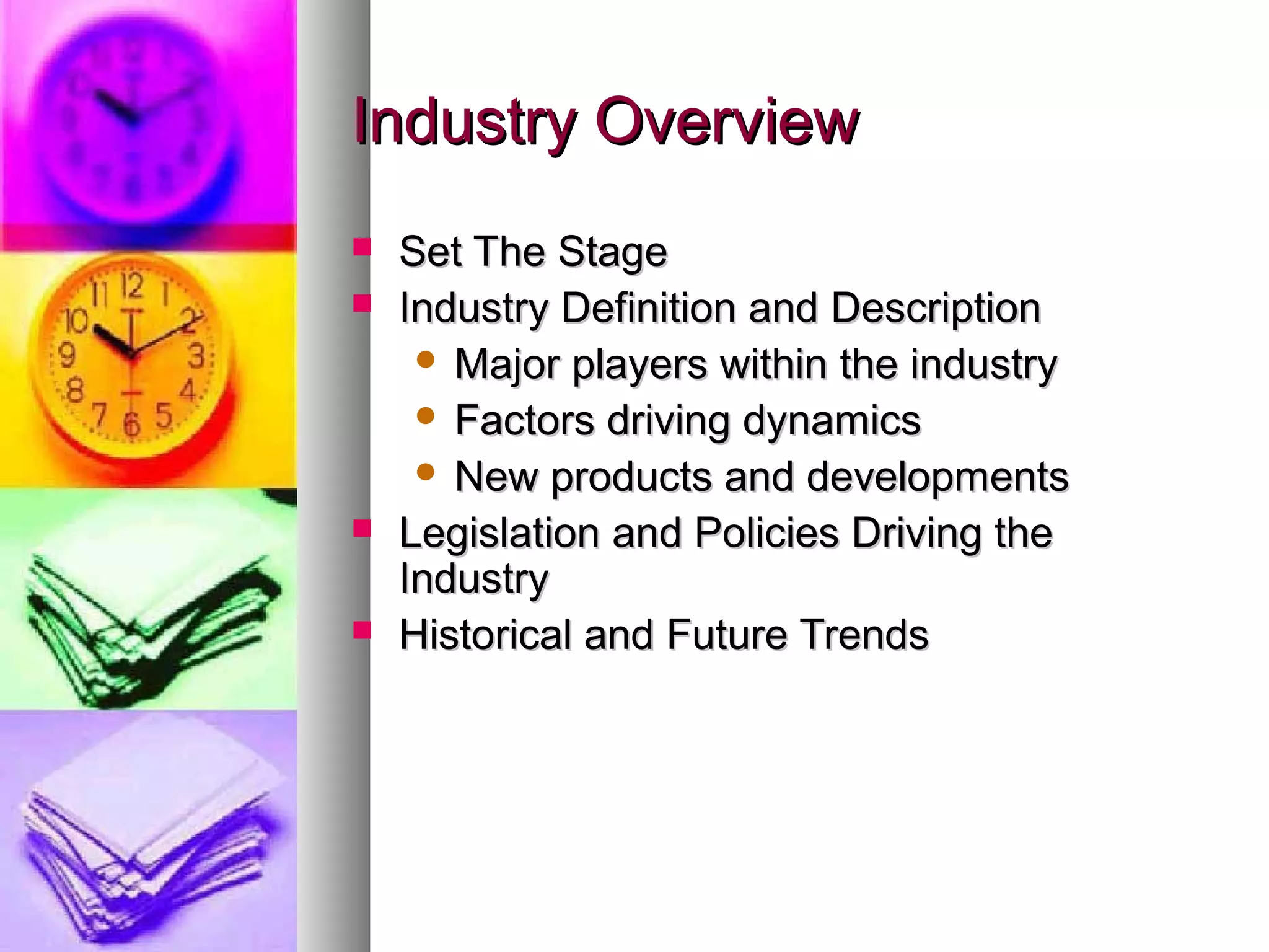 Industry OverviewIndustry Overview
 Set The StageSet The Stage
 Industry Definition and DescriptionIndustry Definition and Description
 Major players within the industryMajor players within the industry
 Factors driving dynamicsFactors driving dynamics
 New products and developmentsNew products and developments
 Legislation and Policies Driving theLegislation and Policies Driving the
IndustryIndustry
 Historical and Future TrendsHistorical and Future Trends
 