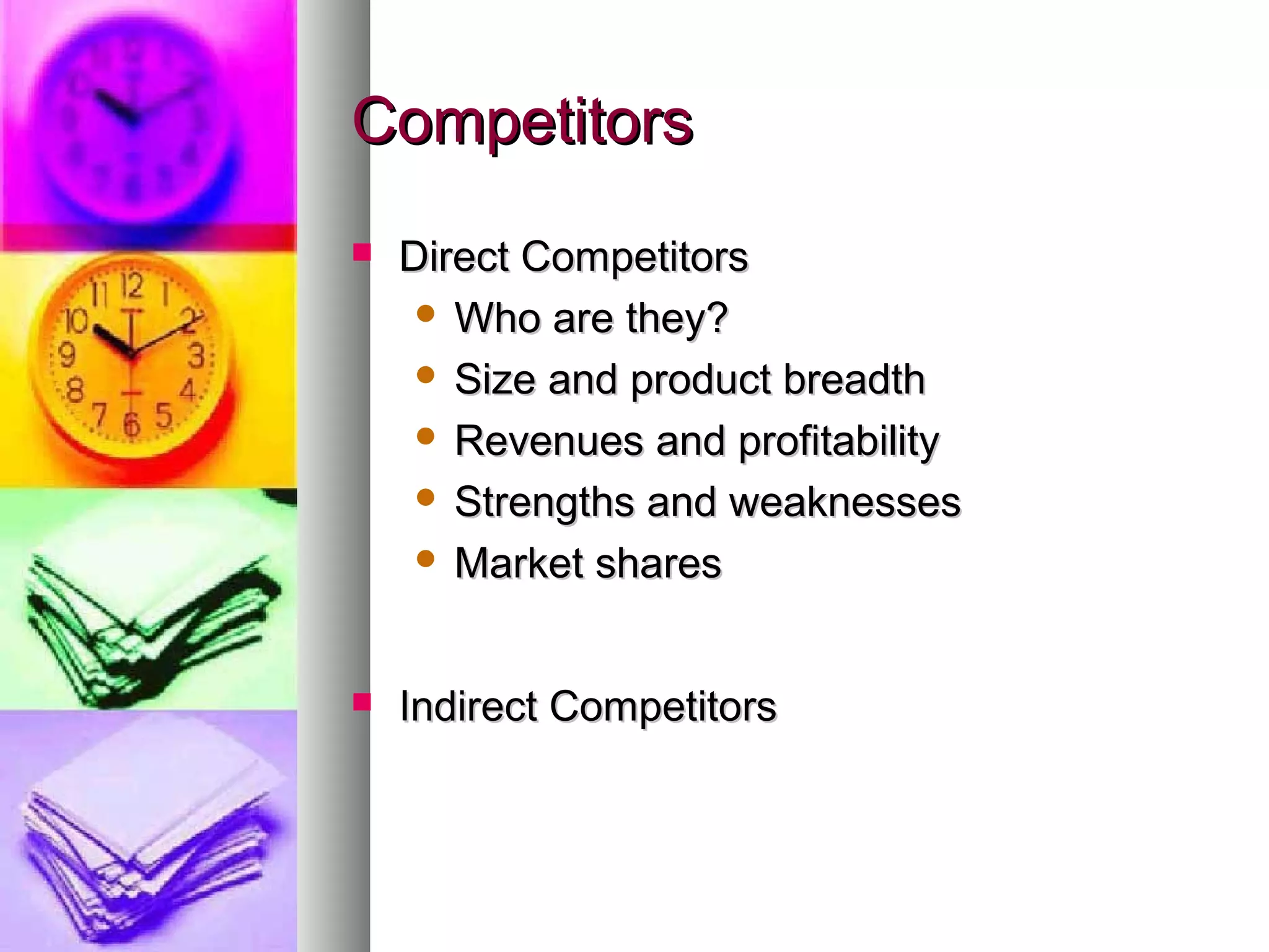 CompetitorsCompetitors
 Direct CompetitorsDirect Competitors
 Who are they?Who are they?
 Size and product breadthSize and product breadth
 Revenues and profitabilityRevenues and profitability
 Strengths and weaknessesStrengths and weaknesses
 Market sharesMarket shares
 Indirect CompetitorsIndirect Competitors
 