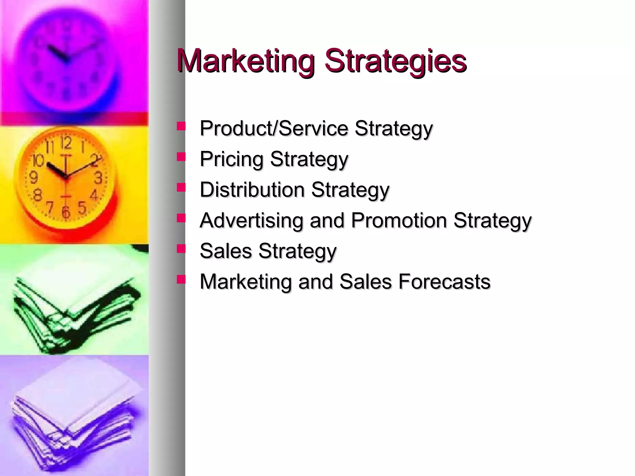 Marketing StrategiesMarketing Strategies
 Product/Service StrategyProduct/Service Strategy
 Pricing StrategyPricing Strategy
 Distribution StrategyDistribution Strategy
 Advertising and Promotion StrategyAdvertising and Promotion Strategy
 Sales StrategySales Strategy
 Marketing and Sales ForecastsMarketing and Sales Forecasts
 
