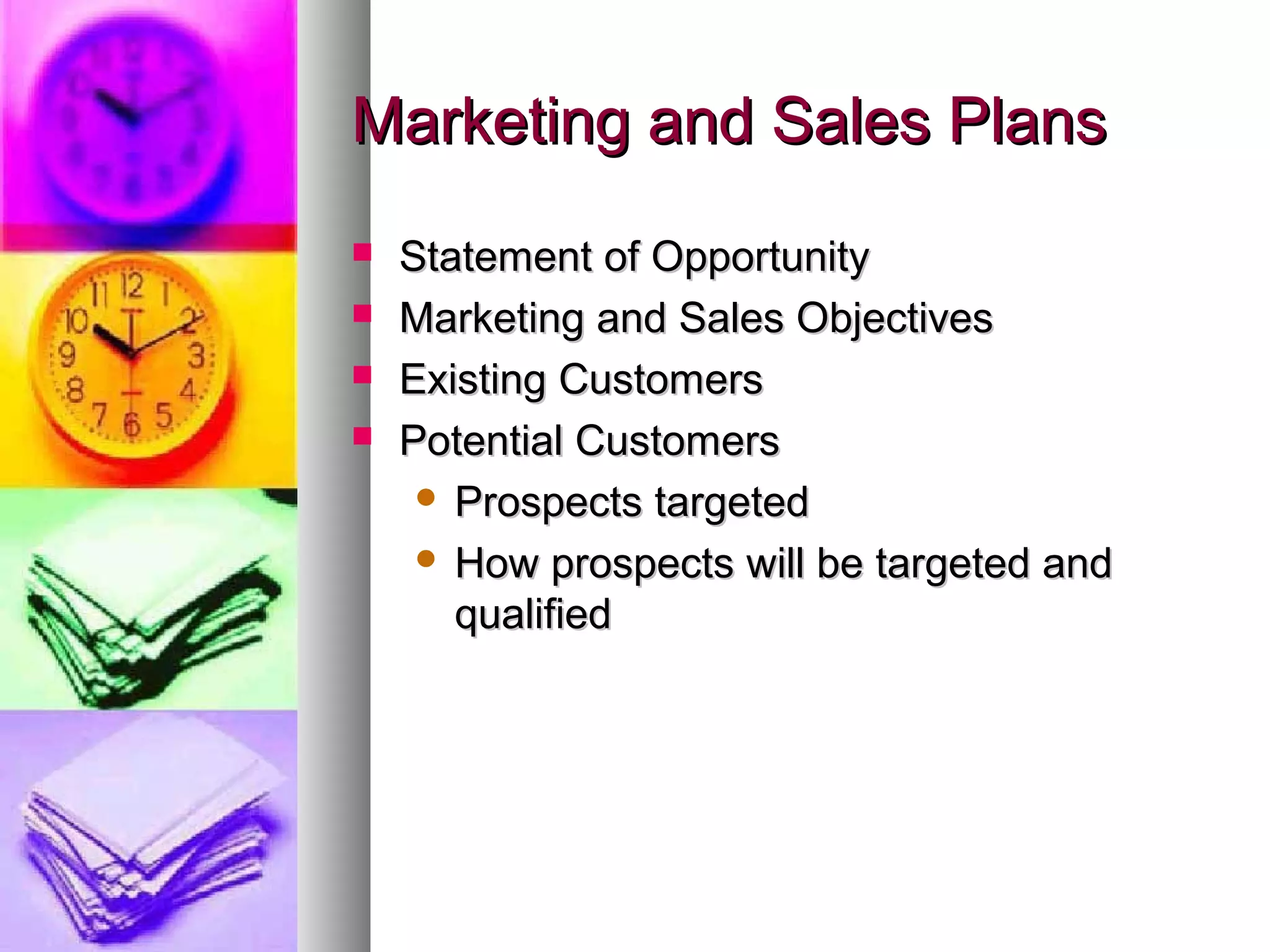 Marketing and Sales PlansMarketing and Sales Plans
 Statement of OpportunityStatement of Opportunity
 Marketing and Sales ObjectivesMarketing and Sales Objectives
 Existing CustomersExisting Customers
 Potential CustomersPotential Customers
 Prospects targetedProspects targeted
 How prospects will be targeted andHow prospects will be targeted and
qualifiedqualified
 