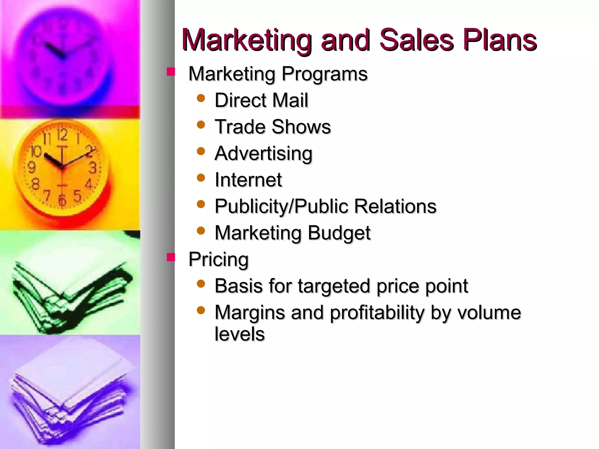 Marketing and Sales PlansMarketing and Sales Plans
 Marketing ProgramsMarketing Programs
 Direct MailDirect Mail
 Trade ShowsTrade Shows
 AdvertisingAdvertising
 InternetInternet
 Publicity/Public RelationsPublicity/Public Relations
 Marketing BudgetMarketing Budget
 PricingPricing
 Basis for targeted price pointBasis for targeted price point
 Margins and profitability by volumeMargins and profitability by volume
levelslevels
 