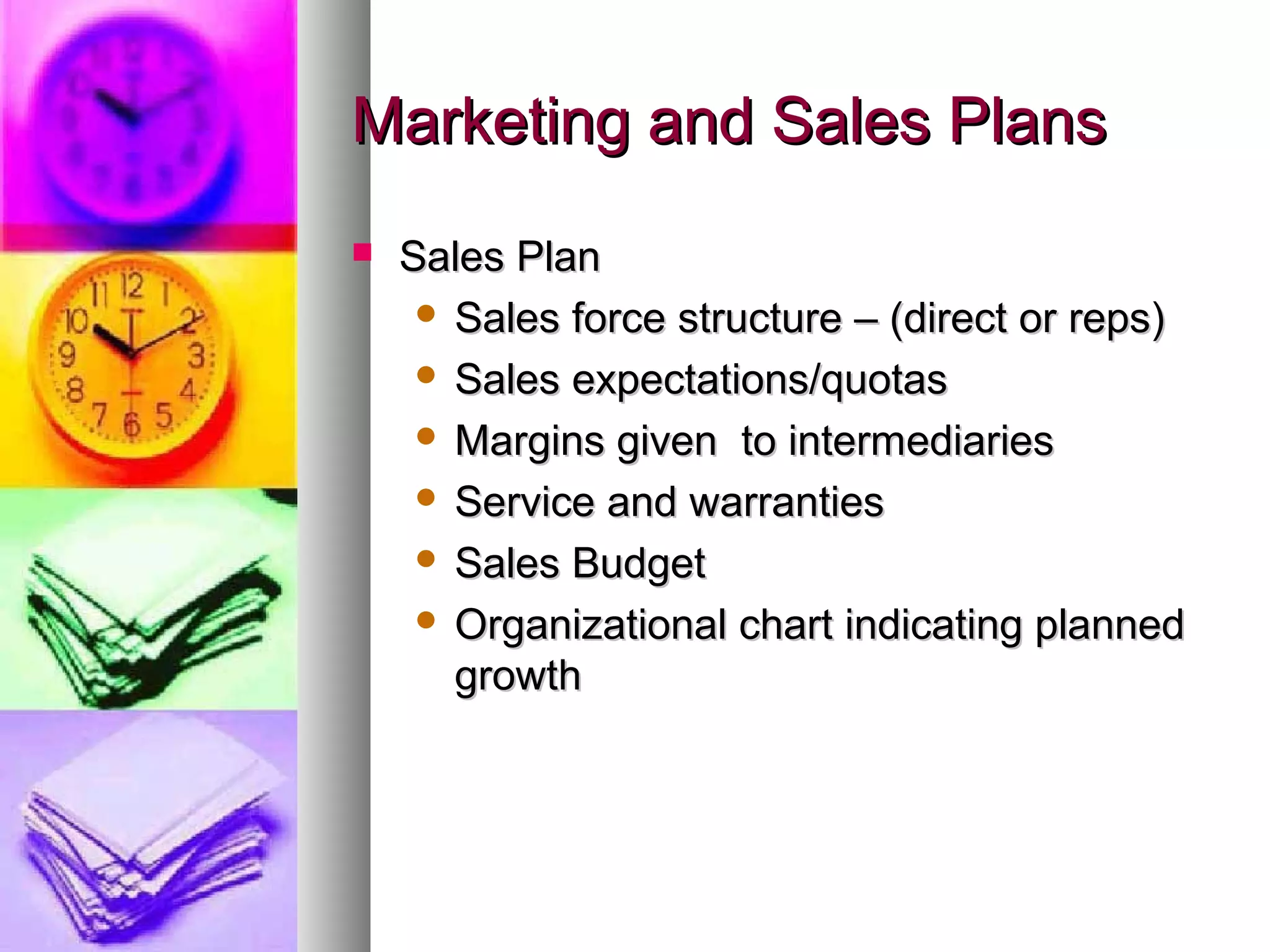 Marketing and Sales PlansMarketing and Sales Plans
 Sales PlanSales Plan
 Sales force structure – (direct or reps)Sales force structure – (direct or reps)
 Sales expectations/quotasSales expectations/quotas
 Margins given to intermediariesMargins given to intermediaries
 Service and warrantiesService and warranties
 Sales BudgetSales Budget
 Organizational chart indicating plannedOrganizational chart indicating planned
growthgrowth
 