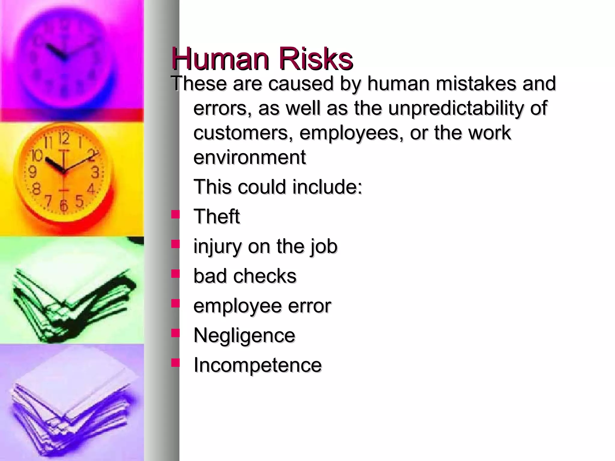 Human RisksHuman Risks
These are caused by human mistakes andThese are caused by human mistakes and
errors, as well as the unpredictability oferrors, as well as the unpredictability of
customers, employees, or the workcustomers, employees, or the work
environmentenvironment
This could include:This could include:
 TheftTheft
 injury on the jobinjury on the job
 bad checksbad checks
 employee erroremployee error
 NegligenceNegligence
 IncompetenceIncompetence
 