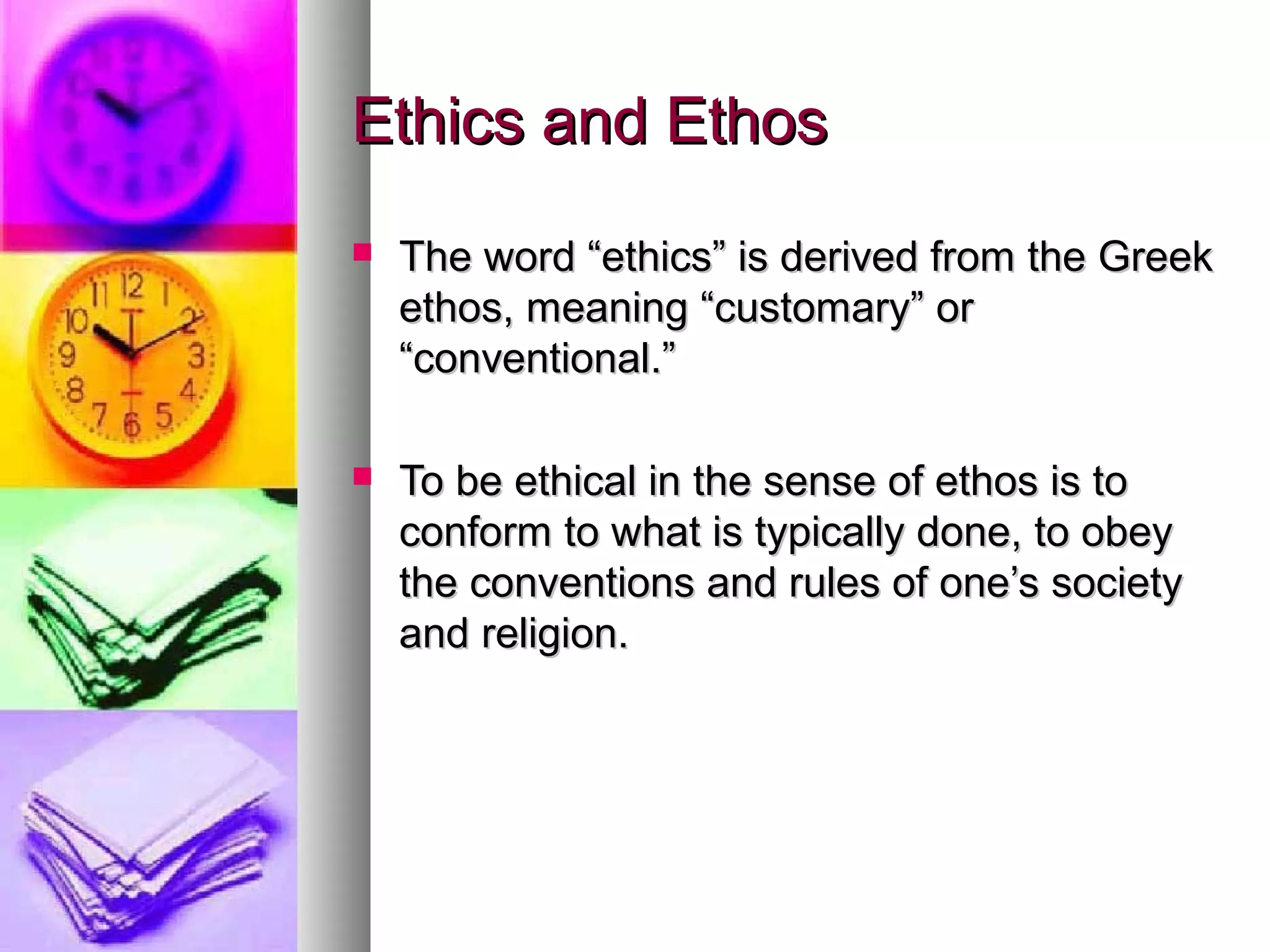 Ethics and EthosEthics and Ethos
 The word “ethics” is derived from the GreekThe word “ethics” is derived from the Greek
ethos, meaning “customary” orethos, meaning “customary” or
“conventional.”“conventional.”
 To be ethical in the sense of ethos is toTo be ethical in the sense of ethos is to
conform to what is typically done, to obeyconform to what is typically done, to obey
the conventions and rules of one’s societythe conventions and rules of one’s society
and religion.and religion.
 