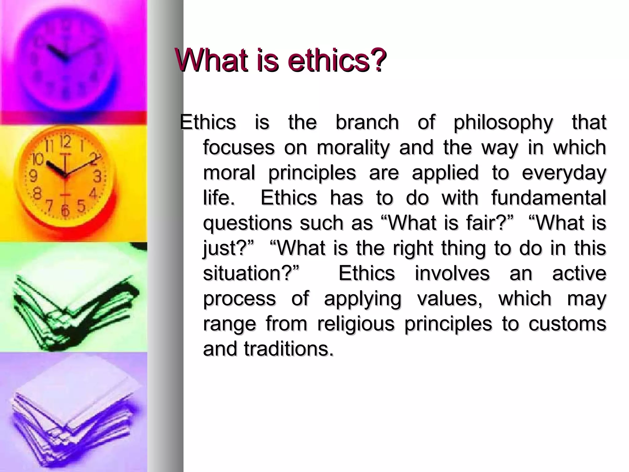 What is ethics?What is ethics?
Ethics is the branch of philosophy thatEthics is the branch of philosophy that
focuses on morality and the way in whichfocuses on morality and the way in which
moral principles are applied to everydaymoral principles are applied to everyday
life. Ethics has to do with fundamentallife. Ethics has to do with fundamental
questions such as “What is fair?” “What isquestions such as “What is fair?” “What is
just?” “What is the right thing to do in thisjust?” “What is the right thing to do in this
situation?” Ethics involves an activesituation?” Ethics involves an active
process of applying values, which mayprocess of applying values, which may
range from religious principles to customsrange from religious principles to customs
and traditions.and traditions.
 