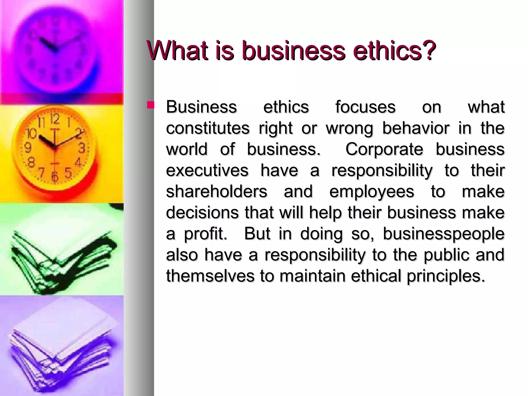 What is business ethics?What is business ethics?
 Business ethics focuses on whatBusiness ethics focuses on what
constitutes right or wrong behavior in theconstitutes right or wrong behavior in the
world of business. Corporate businessworld of business. Corporate business
executives have a responsibility to theirexecutives have a responsibility to their
shareholders and employees to makeshareholders and employees to make
decisions that will help their business makedecisions that will help their business make
a profit. But in doing so, businesspeoplea profit. But in doing so, businesspeople
also have a responsibility to the public andalso have a responsibility to the public and
themselves to maintain ethical principles.themselves to maintain ethical principles.
 