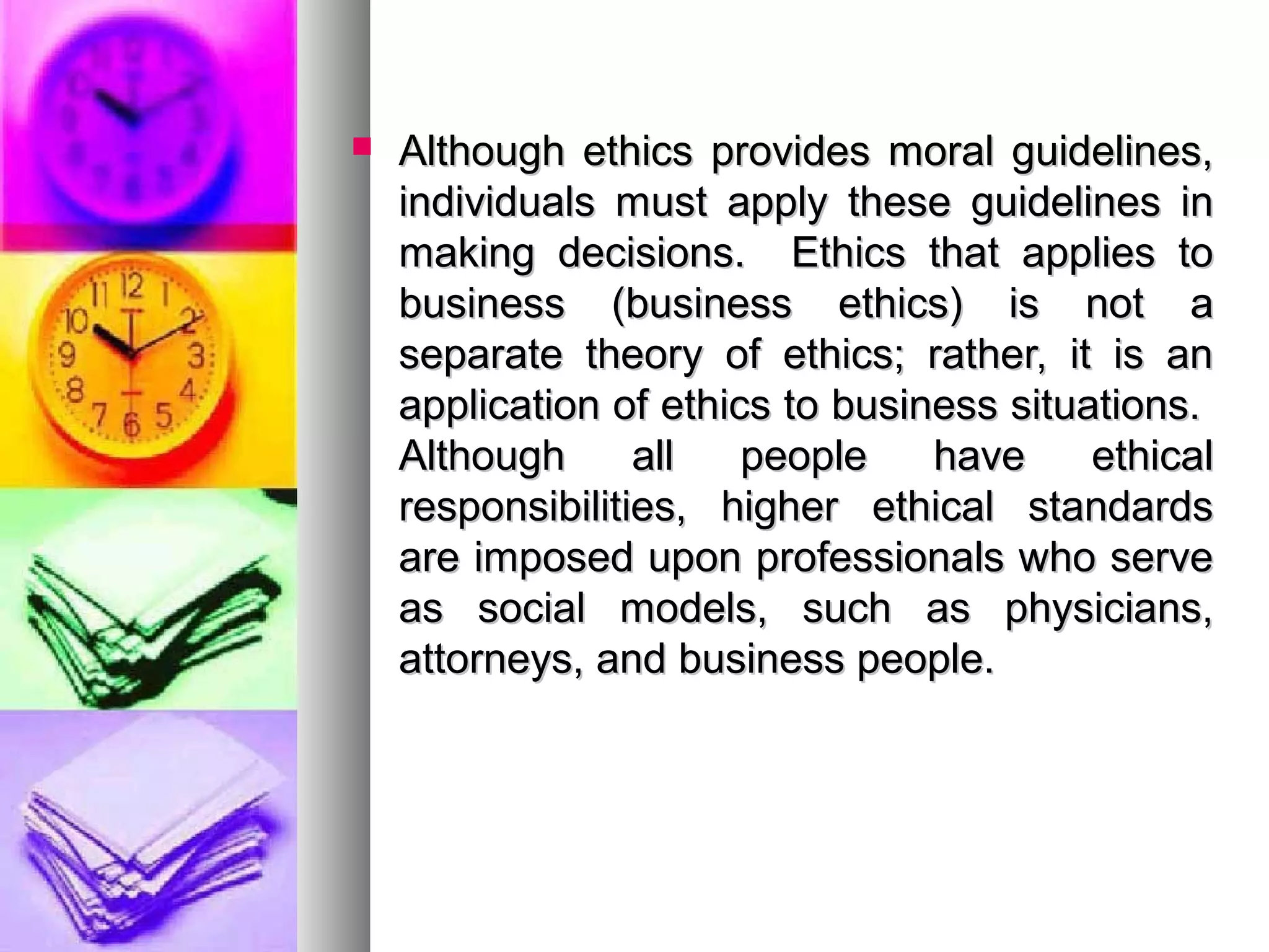  Although ethics provides moral guidelines,Although ethics provides moral guidelines,
individuals must apply these guidelines inindividuals must apply these guidelines in
making decisions. Ethics that applies tomaking decisions. Ethics that applies to
business (business ethics) is not abusiness (business ethics) is not a
separate theory of ethics; rather, it is anseparate theory of ethics; rather, it is an
application of ethics to business situations.application of ethics to business situations.
Although all people have ethicalAlthough all people have ethical
responsibilities, higher ethical standardsresponsibilities, higher ethical standards
are imposed upon professionals who serveare imposed upon professionals who serve
as social models, such as physicians,as social models, such as physicians,
attorneys, and business people.attorneys, and business people.
 