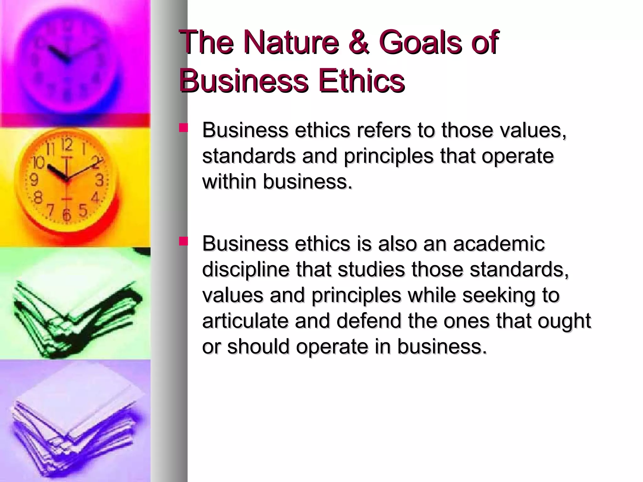 The Nature & Goals ofThe Nature & Goals of
Business EthicsBusiness Ethics
 Business ethics refers to those values,Business ethics refers to those values,
standards and principles that operatestandards and principles that operate
within business.within business.
 Business ethics is also an academicBusiness ethics is also an academic
discipline that studies those standards,discipline that studies those standards,
values and principles while seeking tovalues and principles while seeking to
articulate and defend the ones that oughtarticulate and defend the ones that ought
or should operate in business.or should operate in business.
 
