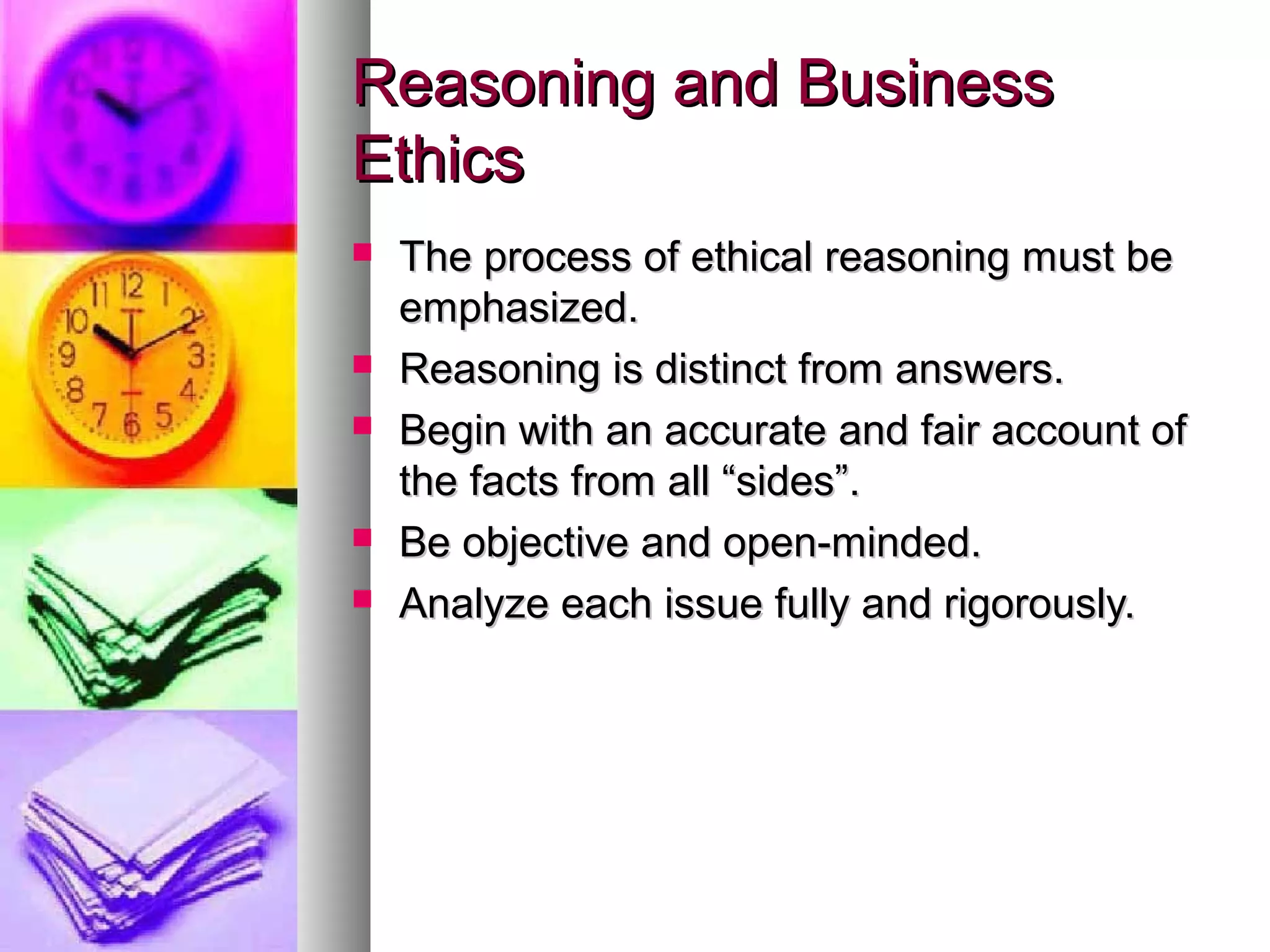 Reasoning and BusinessReasoning and Business
EthicsEthics
 The process of ethical reasoning must beThe process of ethical reasoning must be
emphasized.emphasized.
 Reasoning is distinct from answers.Reasoning is distinct from answers.
 Begin with an accurate and fair account ofBegin with an accurate and fair account of
the facts from all “sides”.the facts from all “sides”.
 Be objective and open-minded.Be objective and open-minded.
 Analyze each issue fully and rigorously.Analyze each issue fully and rigorously.
 