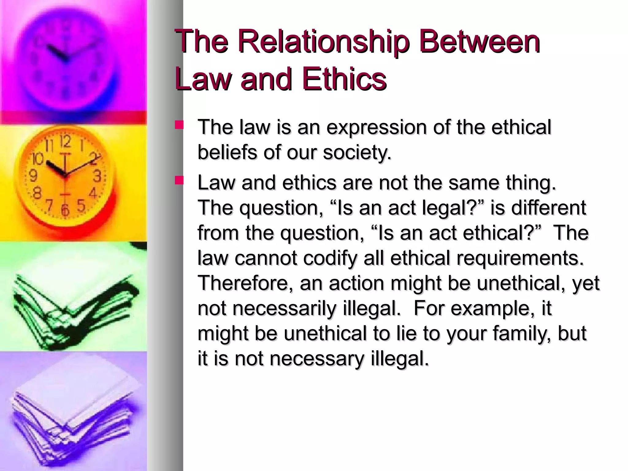 The Relationship BetweenThe Relationship Between
Law and EthicsLaw and Ethics
 The law is an expression of the ethicalThe law is an expression of the ethical
beliefs of our society.beliefs of our society.
 Law and ethics are not the same thing.Law and ethics are not the same thing.
The question, “Is an act legal?” is differentThe question, “Is an act legal?” is different
from the question, “Is an act ethical?” Thefrom the question, “Is an act ethical?” The
law cannot codify all ethical requirements.law cannot codify all ethical requirements.
Therefore, an action might be unethical, yetTherefore, an action might be unethical, yet
not necessarily illegal. For example, itnot necessarily illegal. For example, it
might be unethical to lie to your family, butmight be unethical to lie to your family, but
it is not necessary illegal.it is not necessary illegal.
 