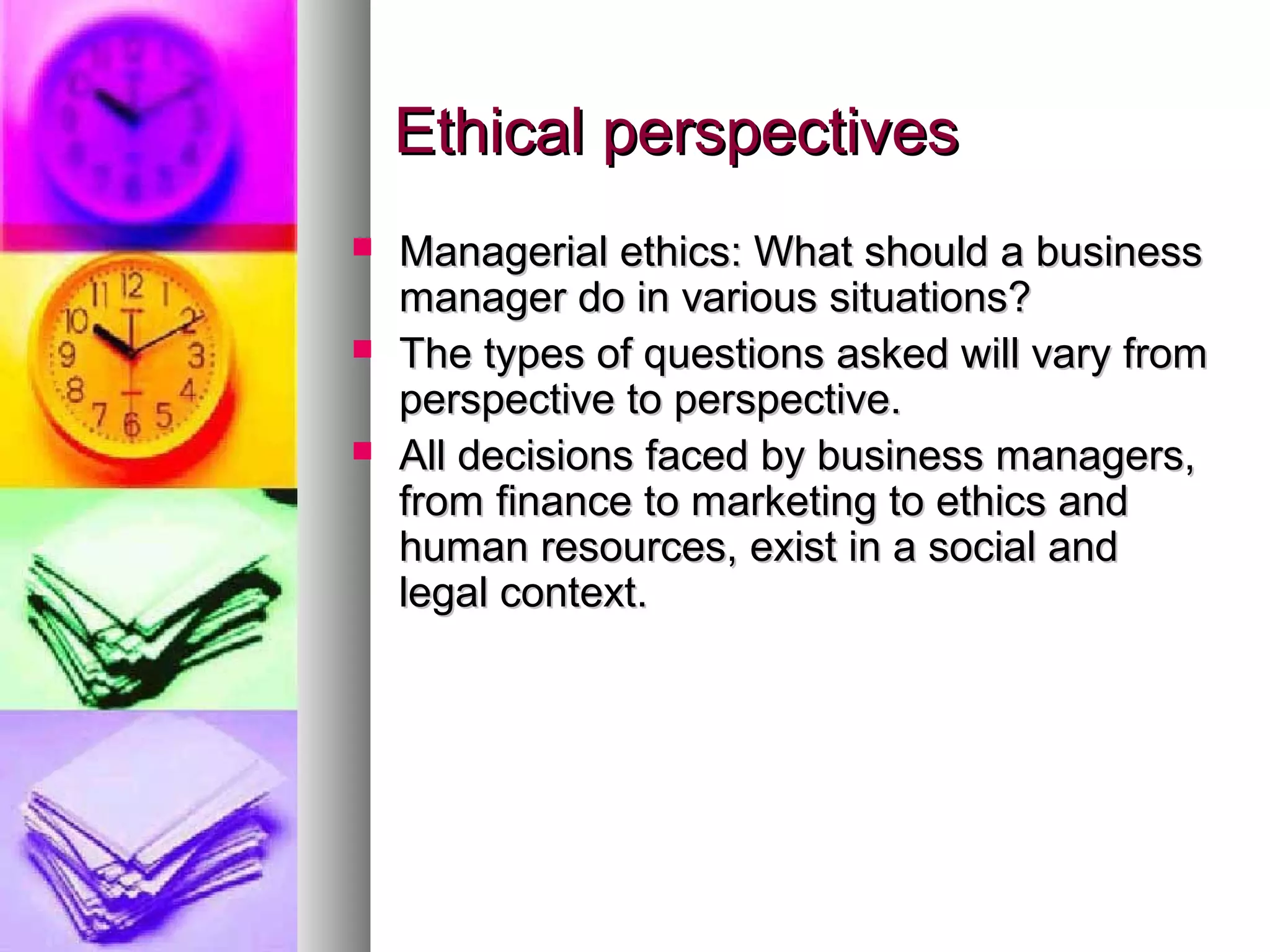 Ethical perspectivesEthical perspectives
 Managerial ethics: What should a businessManagerial ethics: What should a business
manager do in various situations?manager do in various situations?
 The types of questions asked will vary fromThe types of questions asked will vary from
perspective to perspective.perspective to perspective.
 All decisions faced by business managers,All decisions faced by business managers,
from finance to marketing to ethics andfrom finance to marketing to ethics and
human resources, exist in a social andhuman resources, exist in a social and
legal context.legal context.
 