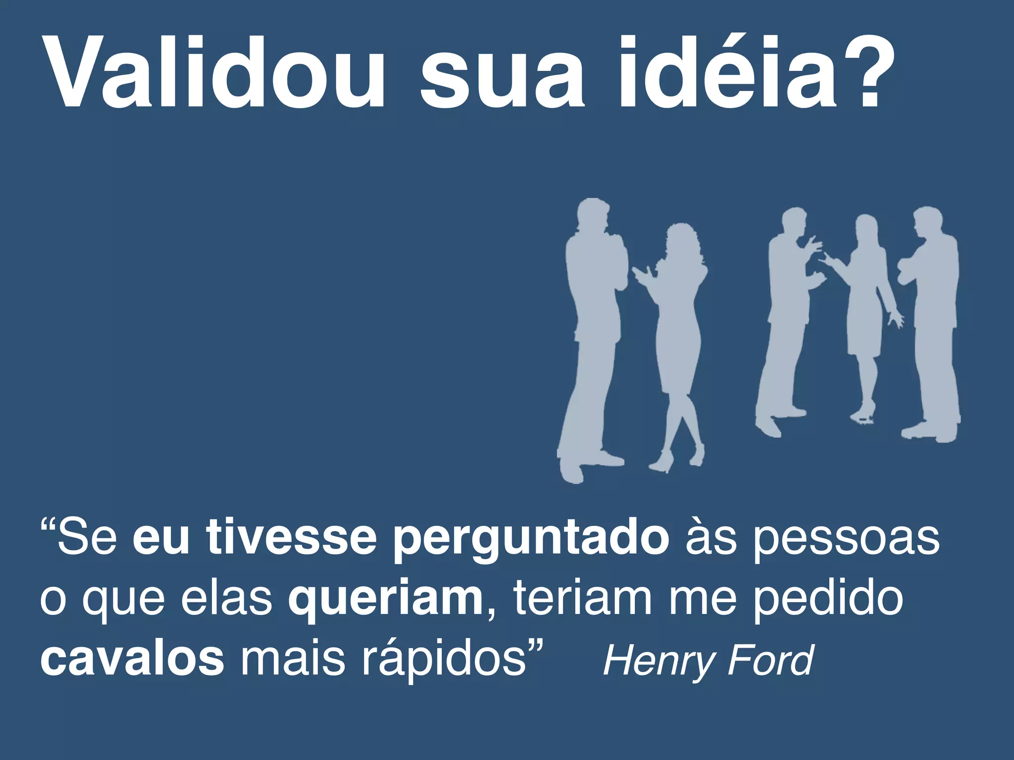 “Se eu tivesse perguntado às pessoas
o que elas queriam, teriam me pedido
cavalos mais rápidos” Henry Ford!
Validou sua idéia?!