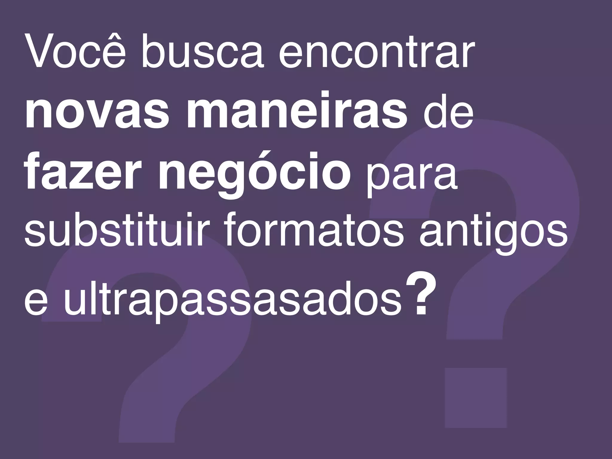 ?!
Você busca encontrar
novas maneiras de
fazer negócio para
substituir formatos antigos
e ultrapassasados?!