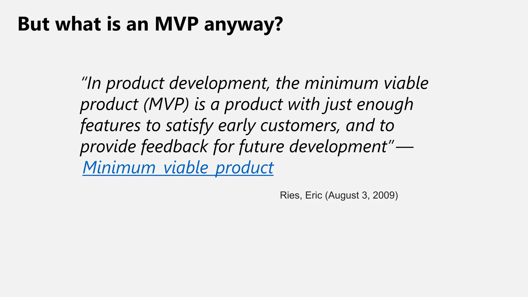 But what is an MVP anyway?
“In product development, the minimum viable
product (MVP) is a product with just enough
features to satisfy early customers, and to
provide feedback for future development” —
Minimum_viable_product
Ries, Eric (August 3, 2009)
 