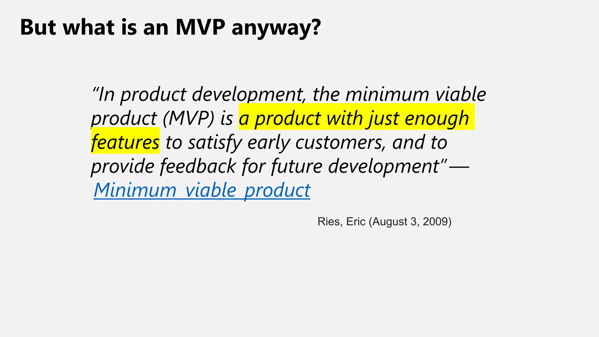 But what is an MVP anyway?
“In product development, the minimum viable
product (MVP) is a product with just enough
features to satisfy early customers, and to
provide feedback for future development” —
Minimum_viable_product
Ries, Eric (August 3, 2009)
 