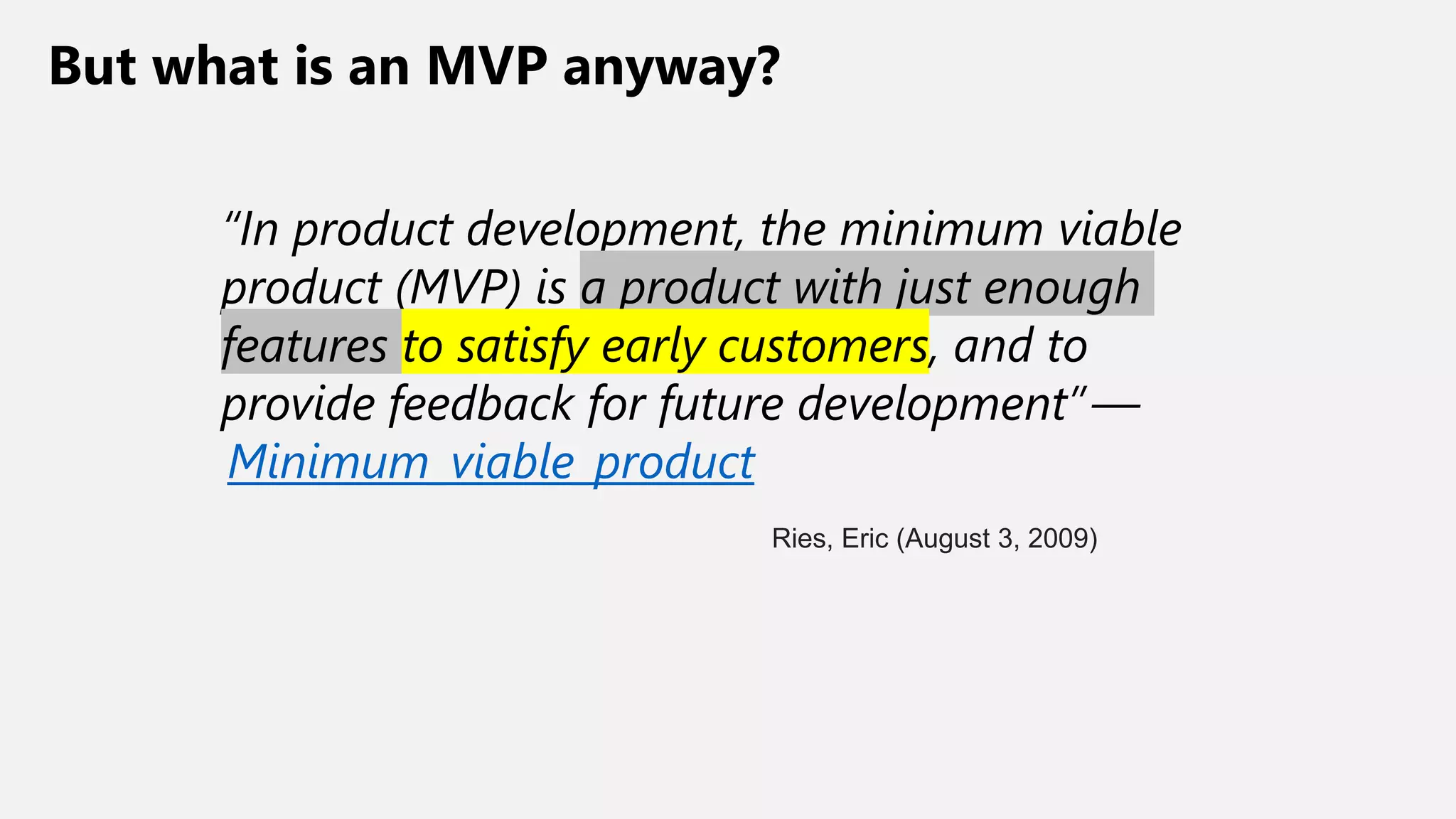 But what is an MVP anyway?
“In product development, the minimum viable
product (MVP) is a product with just enough
features to satisfy early customers, and to
provide feedback for future development” —
Minimum_viable_product
Ries, Eric (August 3, 2009)
 