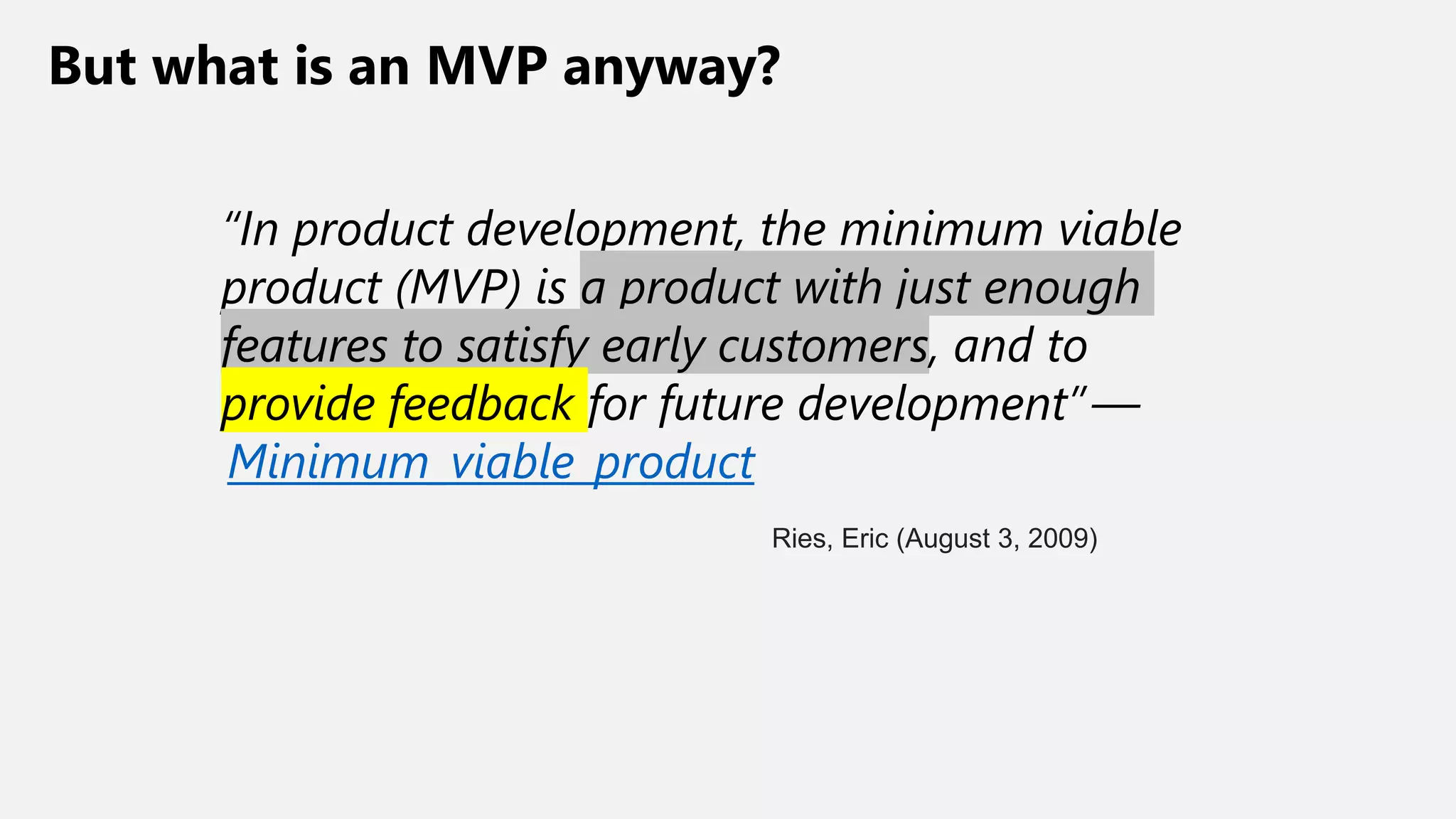 But what is an MVP anyway?
“In product development, the minimum viable
product (MVP) is a product with just enough
features to satisfy early customers, and to
provide feedback for future development” —
Minimum_viable_product
Ries, Eric (August 3, 2009)
 