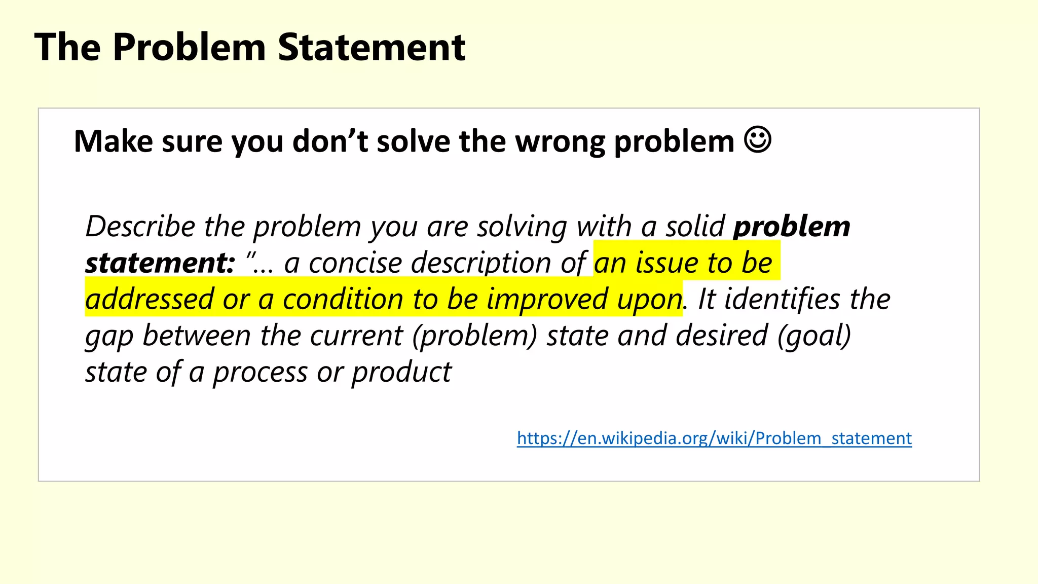The Problem Statement
Make sure you don’t solve the wrong problem 
Describe the problem you are solving with a solid problem
statement: ”… a concise description of an issue to be
addressed or a condition to be improved upon. It identifies the
gap between the current (problem) state and desired (goal)
state of a process or product
https://en.wikipedia.org/wiki/Problem_statement
 