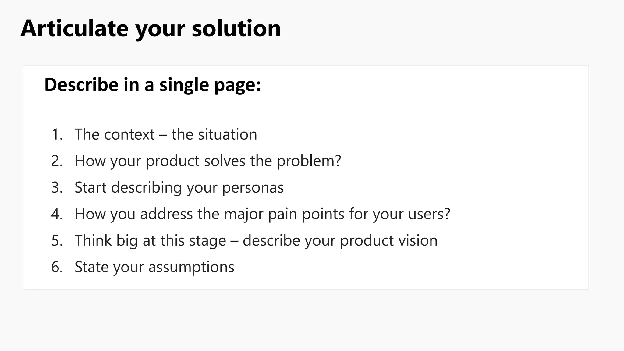 Articulate your solution
Describe in a single page:
1. The context – the situation
2. How your product solves the problem?
3. Start describing your personas
4. How you address the major pain points for your users?
5. Think big at this stage – describe your product vision
6. State your assumptions
 