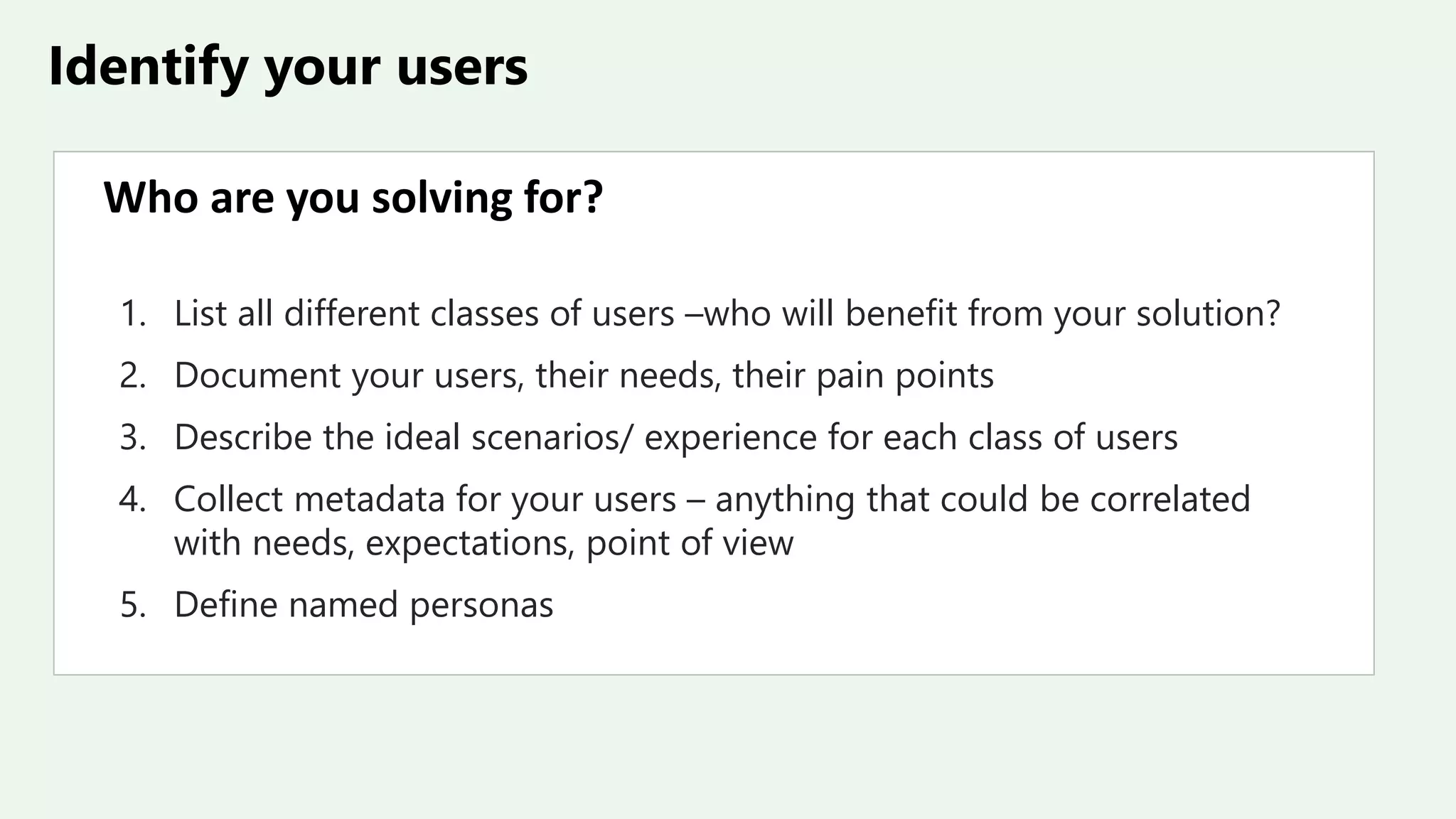 Identify your users
Who are you solving for?
1. List all different classes of users –who will benefit from your solution?
2. Document your users, their needs, their pain points
3. Describe the ideal scenarios/ experience for each class of users
4. Collect metadata for your users – anything that could be correlated
with needs, expectations, point of view
5. Define named personas
 