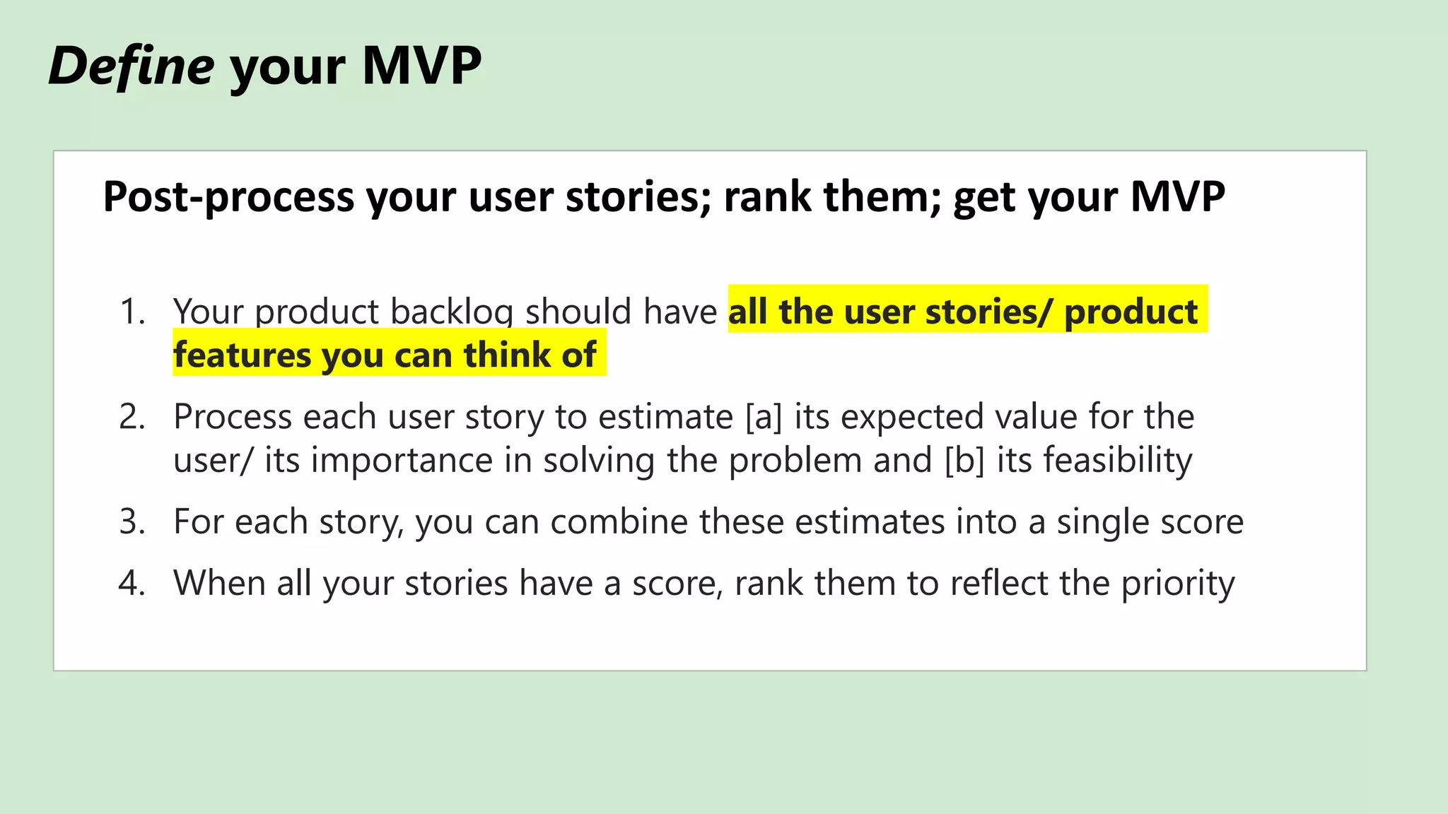 Define your MVP
Post-process your user stories; rank them; get your MVP
1. Your product backlog should have all the user stories/ product
features you can think of
2. Process each user story to estimate [a] its expected value for the
user/ its importance in solving the problem and [b] its feasibility
3. For each story, you can combine these estimates into a single score
4. When all your stories have a score, rank them to reflect the priority
 
