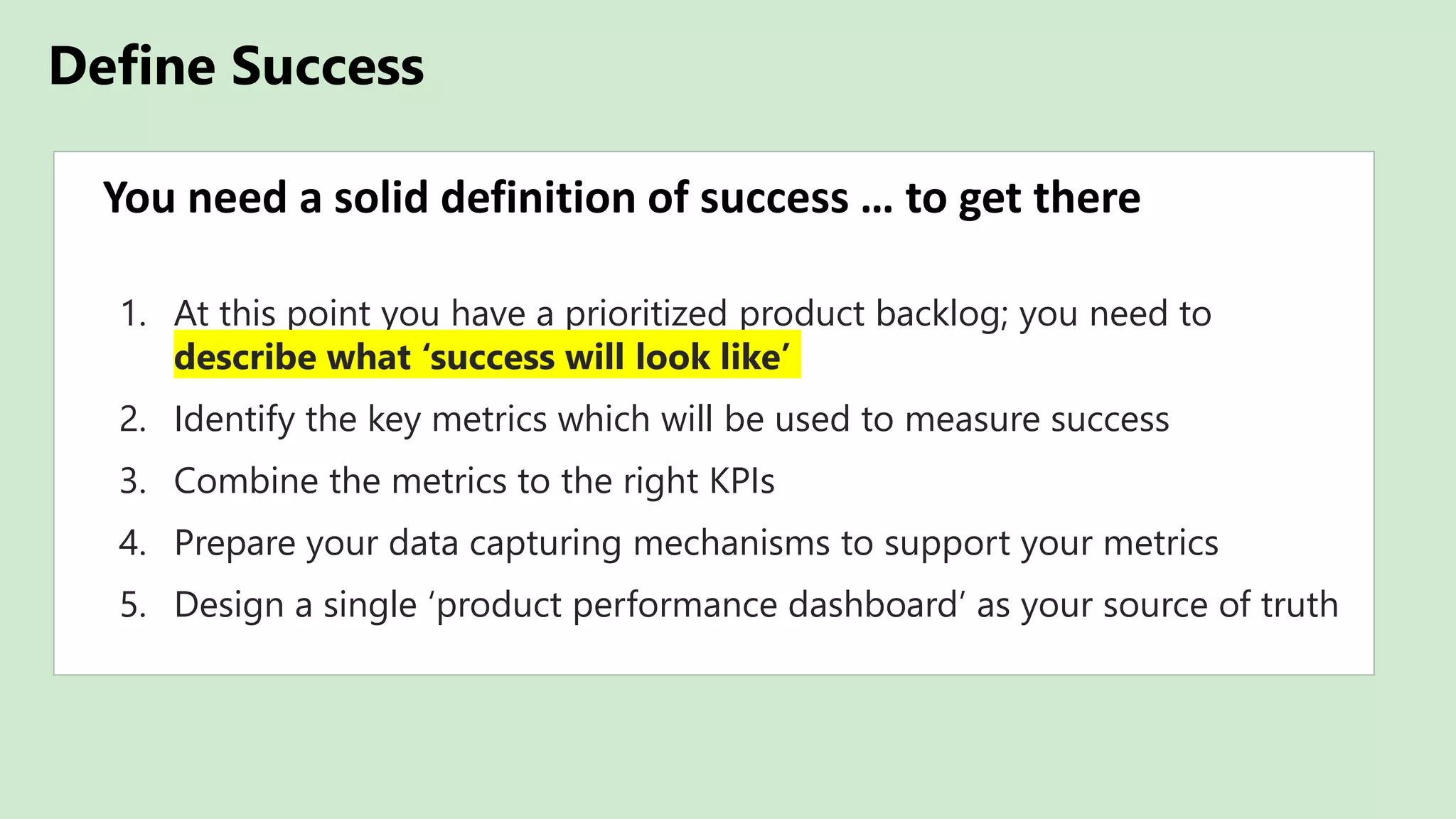 Define Success
You need a solid definition of success … to get there
1. At this point you have a prioritized product backlog; you need to
describe what ‘success will look like’
2. Identify the key metrics which will be used to measure success
3. Combine the metrics to the right KPIs
4. Prepare your data capturing mechanisms to support your metrics
5. Design a single ‘product performance dashboard’ as your source of truth
 