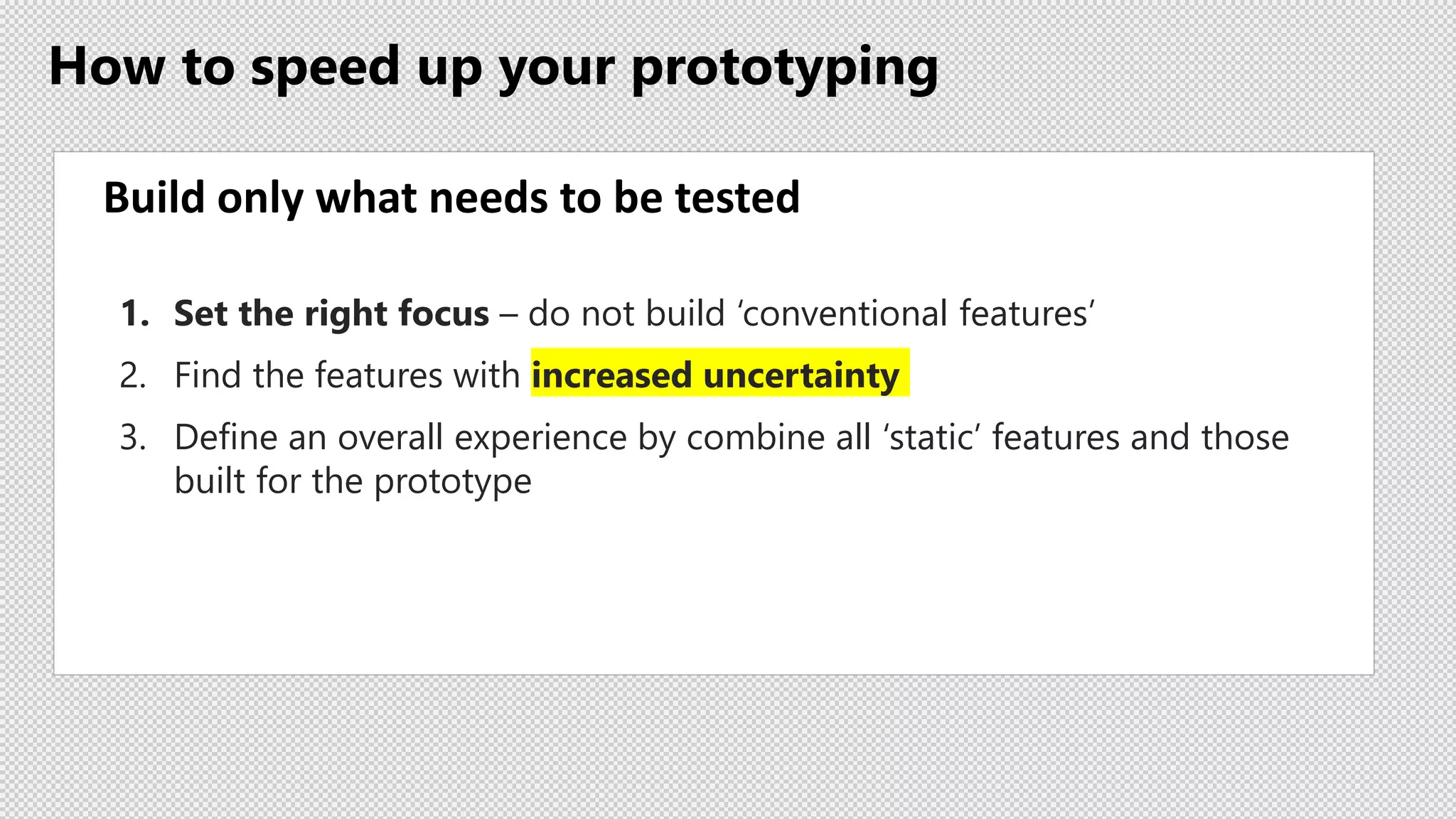 How to speed up your prototyping
Build only what needs to be tested
1. Set the right focus – do not build ‘conventional features’
2. Find the features with increased uncertainty
3. Define an overall experience by combine all ‘static’ features and those
built for the prototype
 