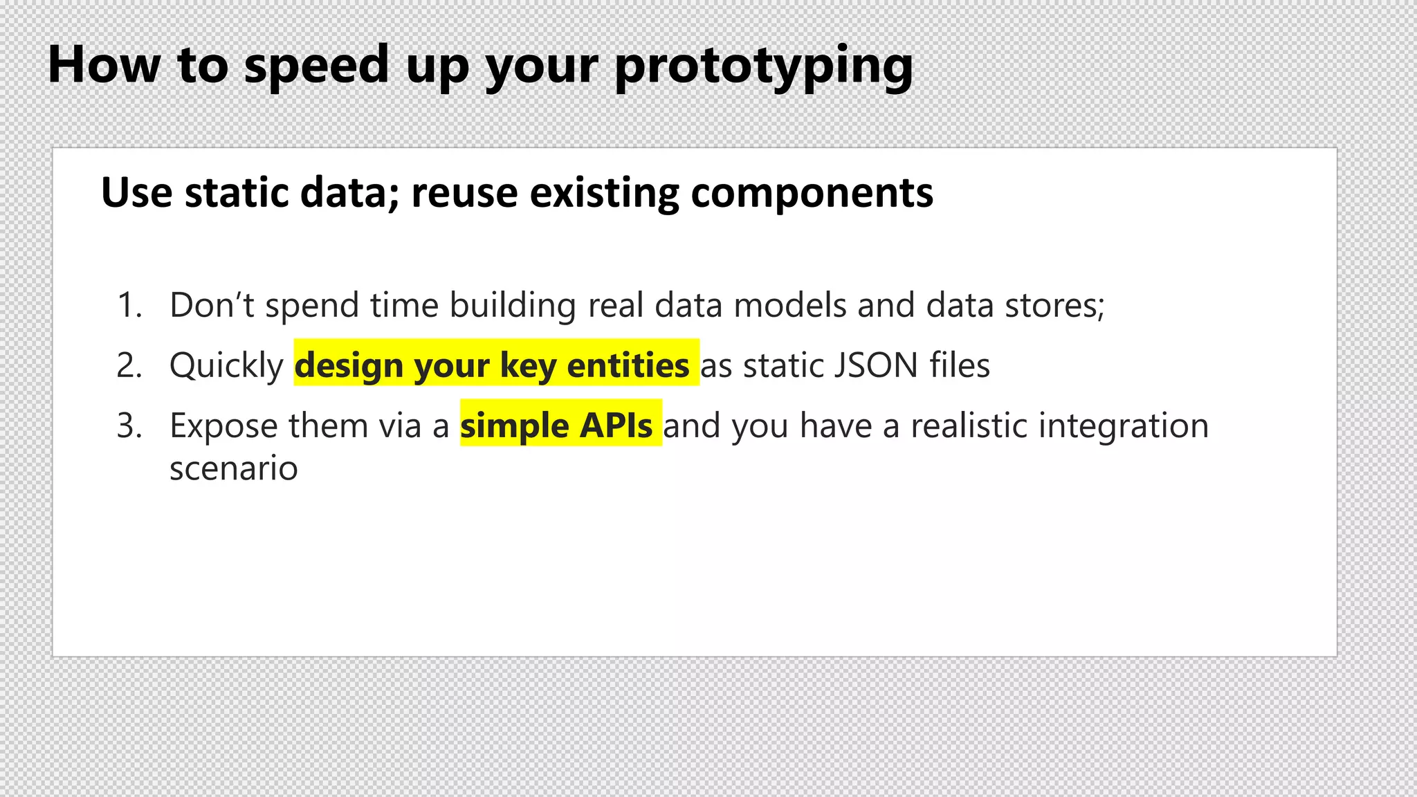 How to speed up your prototyping
Use static data; reuse existing components
1. Don’t spend time building real data models and data stores;
2. Quickly design your key entities as static JSON files
3. Expose them via a simple APIs and you have a realistic integration
scenario
 