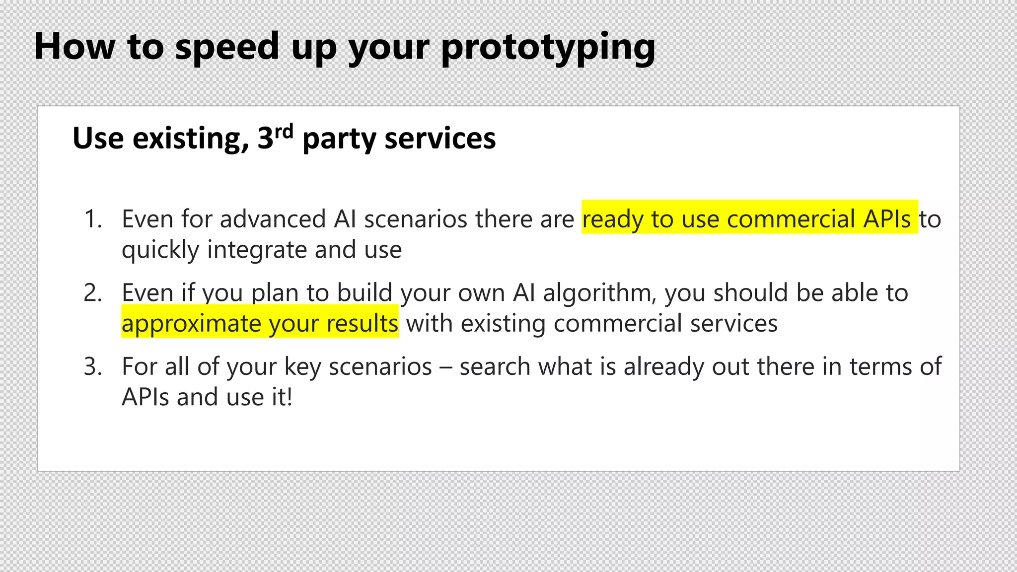 How to speed up your prototyping
Use existing, 3rd party services
1. Even for advanced AI scenarios there are ready to use commercial APIs to
quickly integrate and use
2. Even if you plan to build your own AI algorithm, you should be able to
approximate your results with existing commercial services
3. For all of your key scenarios – search what is already out there in terms of
APIs and use it!
 