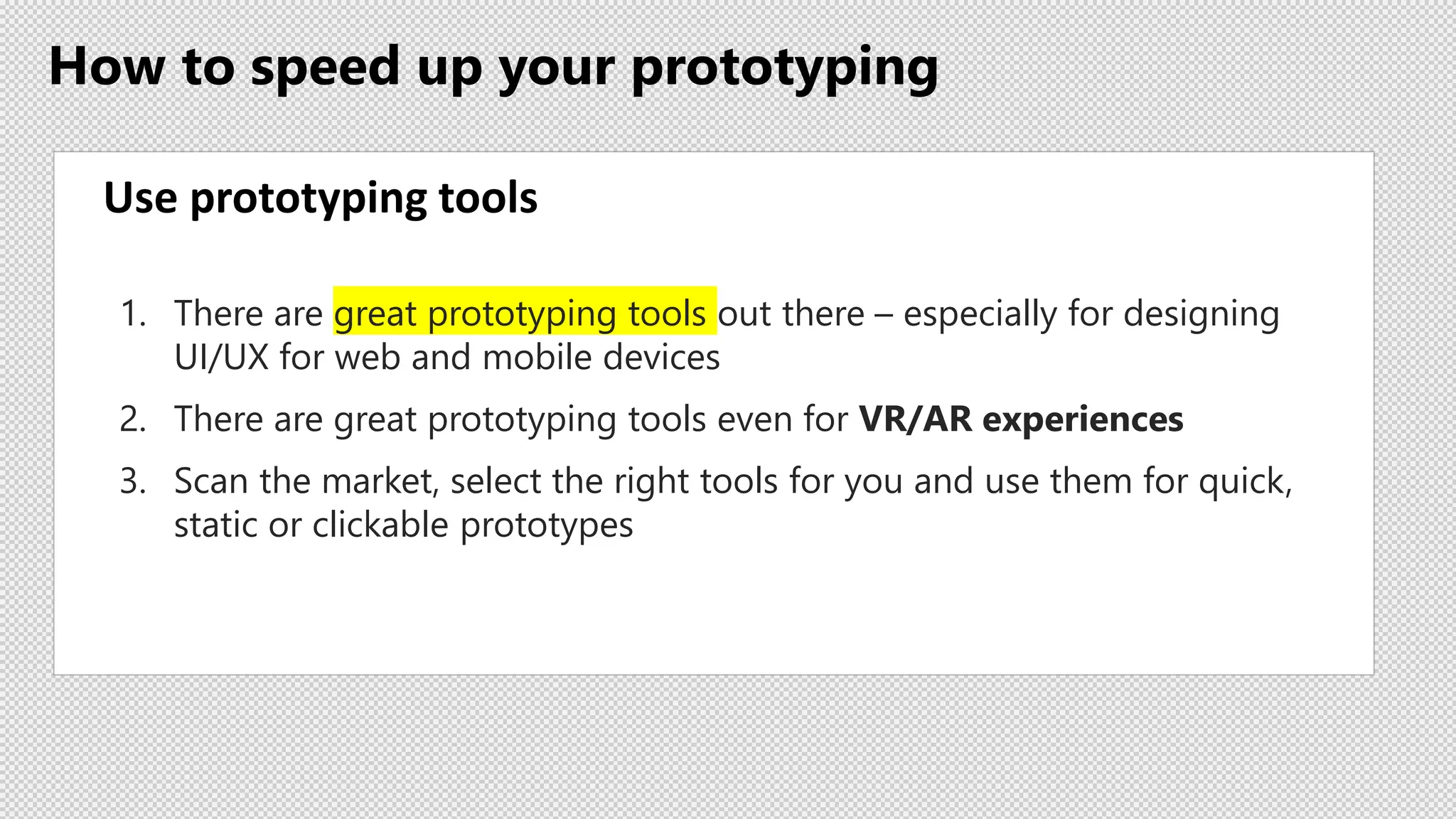 How to speed up your prototyping
Use prototyping tools
1. There are great prototyping tools out there – especially for designing
UI/UX for web and mobile devices
2. There are great prototyping tools even for VR/AR experiences
3. Scan the market, select the right tools for you and use them for quick,
static or clickable prototypes
 
