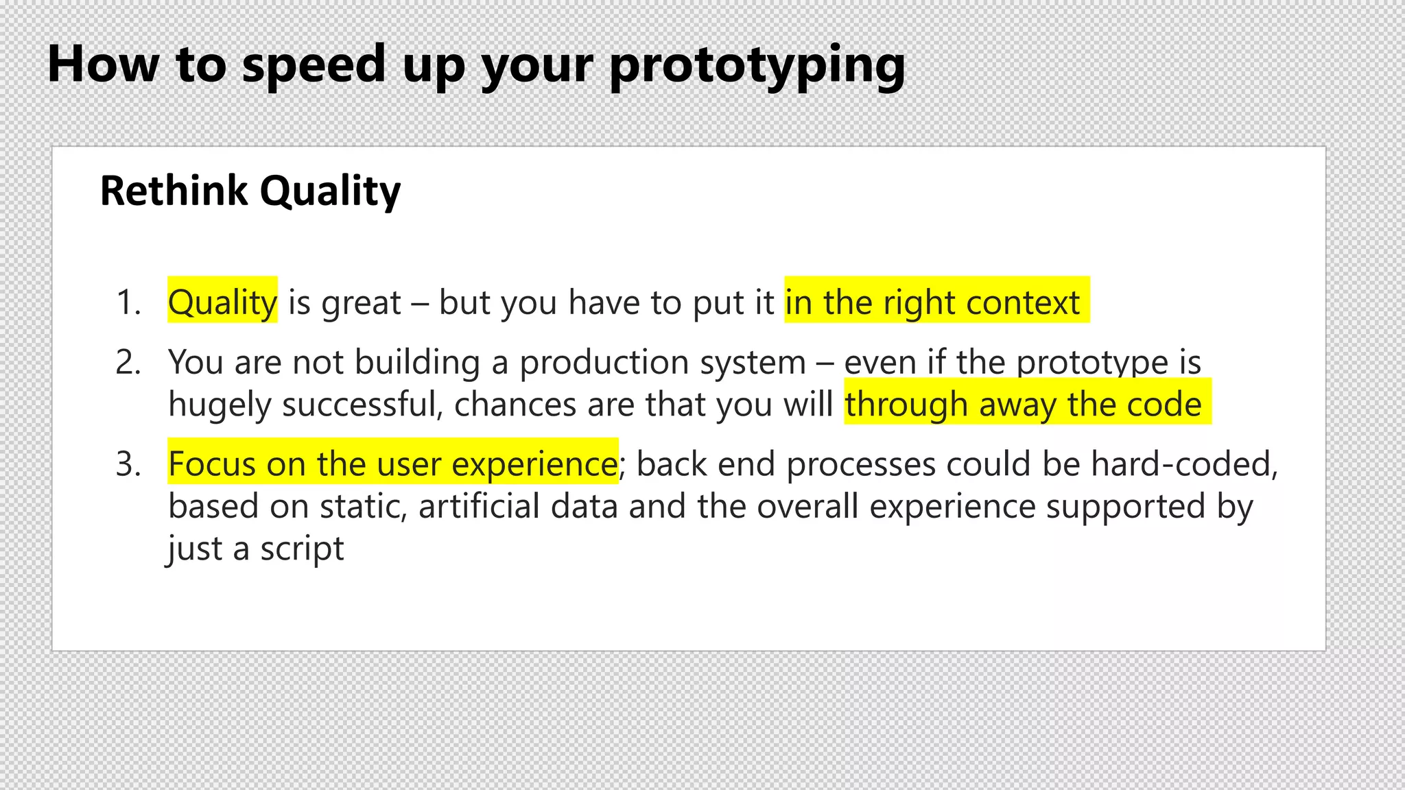 How to speed up your prototyping
Rethink Quality
1. Quality is great – but you have to put it in the right context
2. You are not building a production system – even if the prototype is
hugely successful, chances are that you will through away the code
3. Focus on the user experience; back end processes could be hard-coded,
based on static, artificial data and the overall experience supported by
just a script
 