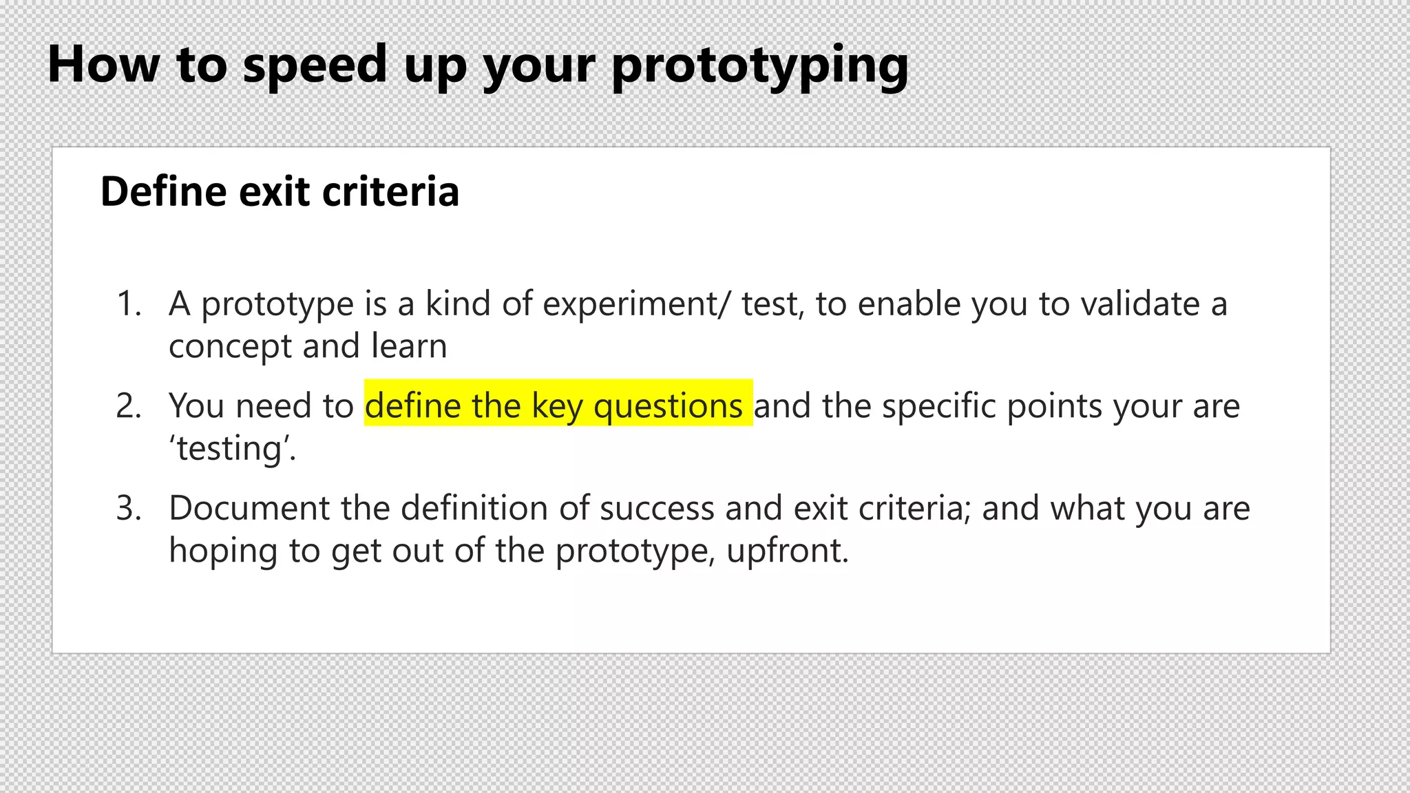 How to speed up your prototyping
Define exit criteria
1. A prototype is a kind of experiment/ test, to enable you to validate a
concept and learn
2. You need to define the key questions and the specific points your are
‘testing’.
3. Document the definition of success and exit criteria; and what you are
hoping to get out of the prototype, upfront.
 