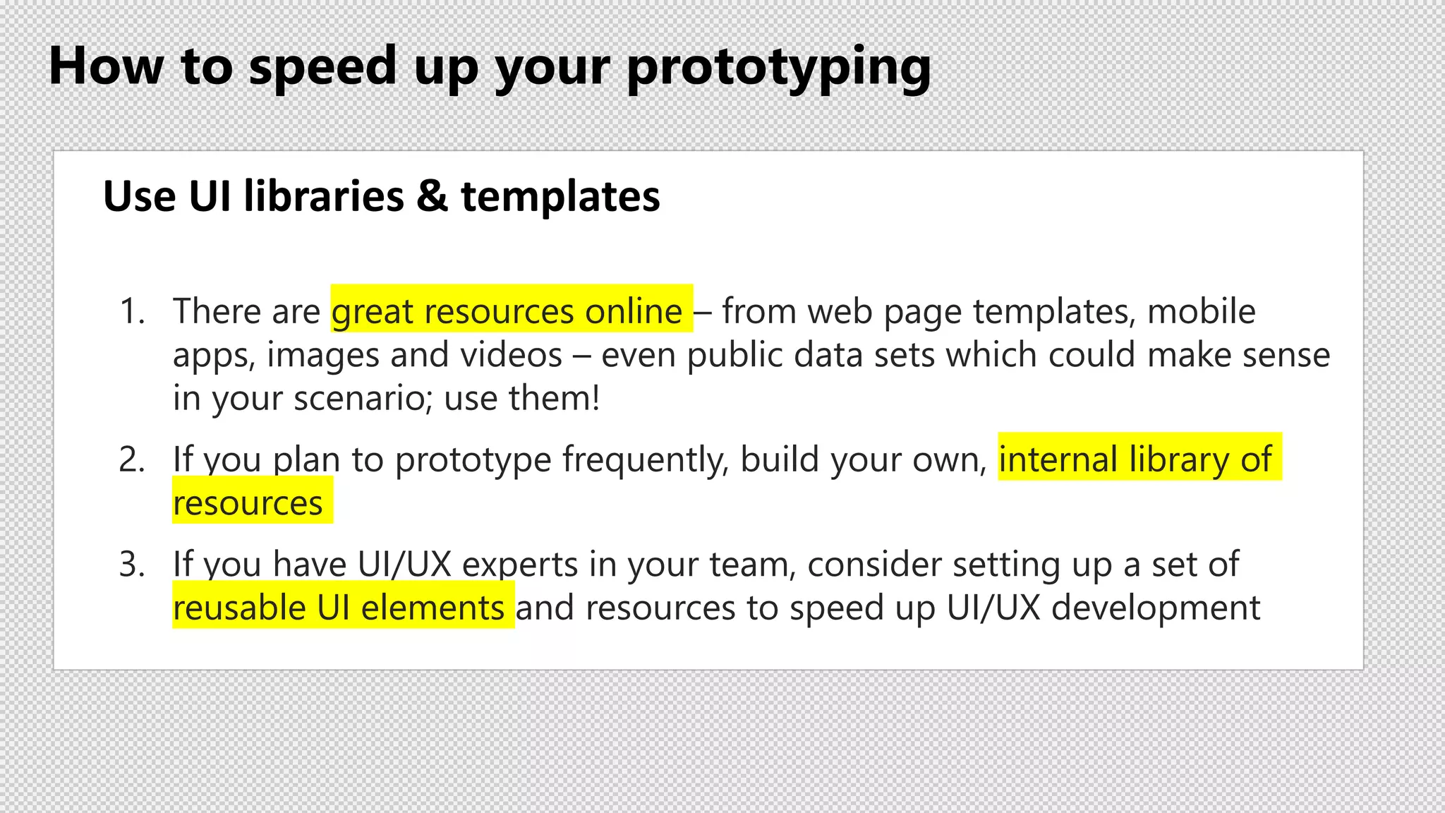 How to speed up your prototyping
Use UI libraries & templates
1. There are great resources online – from web page templates, mobile
apps, images and videos – even public data sets which could make sense
in your scenario; use them!
2. If you plan to prototype frequently, build your own, internal library of
resources
3. If you have UI/UX experts in your team, consider setting up a set of
reusable UI elements and resources to speed up UI/UX development
 