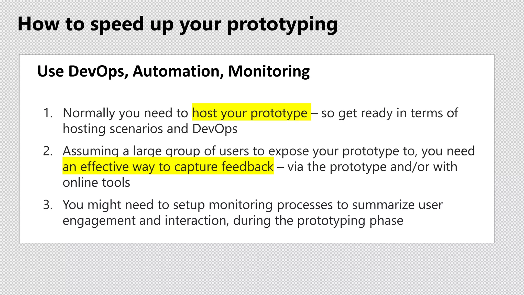 How to speed up your prototyping
Use DevOps, Automation, Monitoring
1. Normally you need to host your prototype – so get ready in terms of
hosting scenarios and DevOps
2. Assuming a large group of users to expose your prototype to, you need
an effective way to capture feedback – via the prototype and/or with
online tools
3. You might need to setup monitoring processes to summarize user
engagement and interaction, during the prototyping phase
 