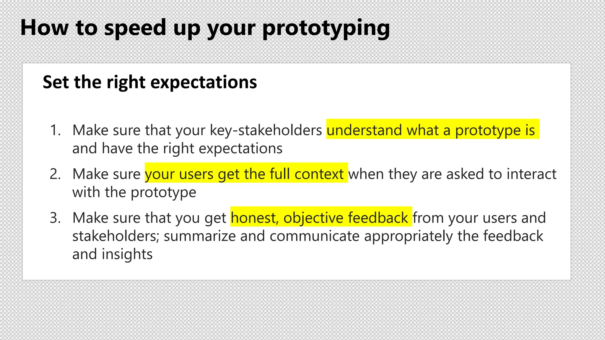 How to speed up your prototyping
Set the right expectations
1. Make sure that your key-stakeholders understand what a prototype is
and have the right expectations
2. Make sure your users get the full context when they are asked to interact
with the prototype
3. Make sure that you get honest, objective feedback from your users and
stakeholders; summarize and communicate appropriately the feedback
and insights
 