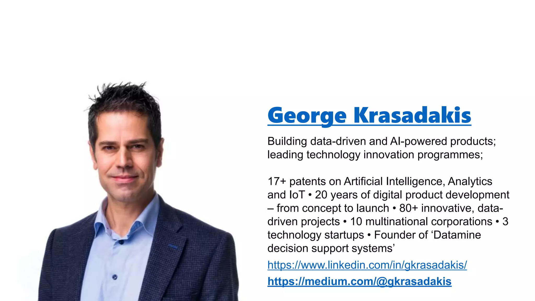 George Krasadakis
Building data-driven and AI-powered products;
leading technology innovation programmes;
17+ patents on Artificial Intelligence, Analytics
and IoT • 20 years of digital product development
– from concept to launch • 80+ innovative, data-
driven projects • 10 multinational corporations • 3
technology startups • Founder of ‘Datamine
decision support systems’
https://www.linkedin.com/in/gkrasadakis/
https://medium.com/@gkrasadakis
 