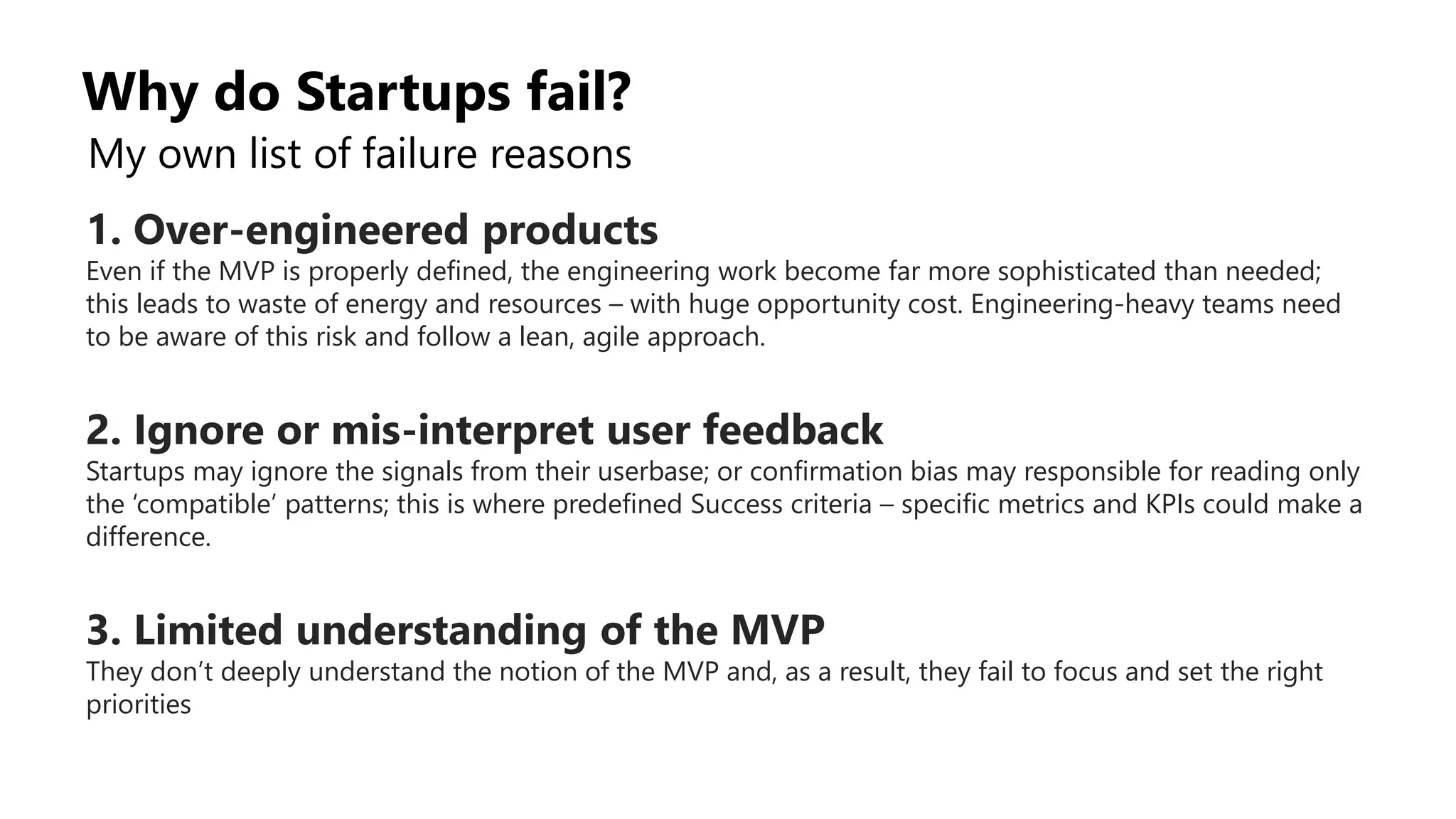 Why do Startups fail?
My own list of failure reasons
1. Over-engineered products
Even if the MVP is properly defined, the engineering work become far more sophisticated than needed;
this leads to waste of energy and resources – with huge opportunity cost. Engineering-heavy teams need
to be aware of this risk and follow a lean, agile approach.
2. Ignore or mis-interpret user feedback
Startups may ignore the signals from their userbase; or confirmation bias may responsible for reading only
the ‘compatible’ patterns; this is where predefined Success criteria – specific metrics and KPIs could make a
difference.
3. Limited understanding of the MVP
They don’t deeply understand the notion of the MVP and, as a result, they fail to focus and set the right
priorities
 