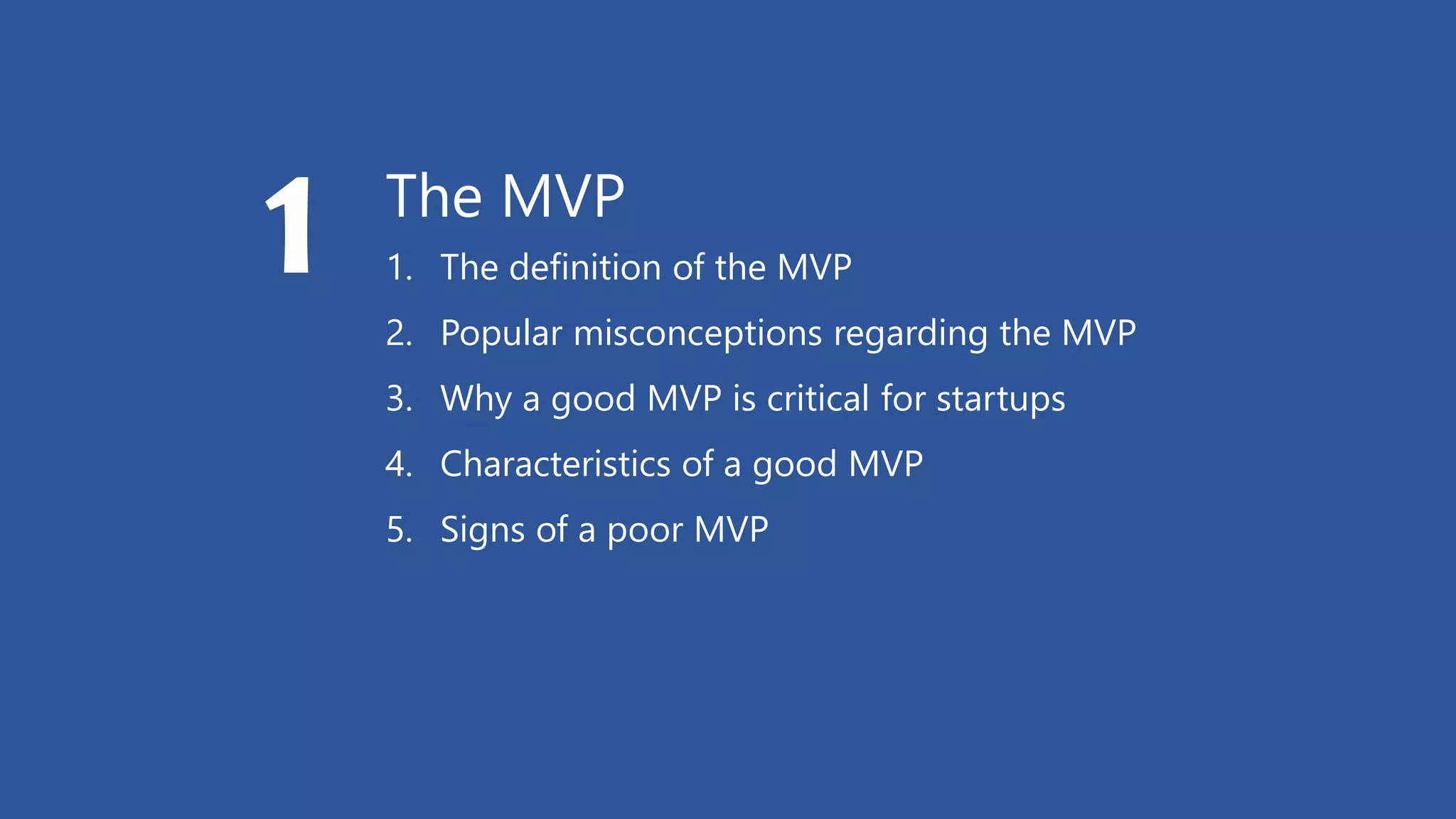 The MVP
1. The definition of the MVP
2. Popular misconceptions regarding the MVP
3. Why a good MVP is critical for startups
4. Characteristics of a good MVP
5. Signs of a poor MVP
1
 