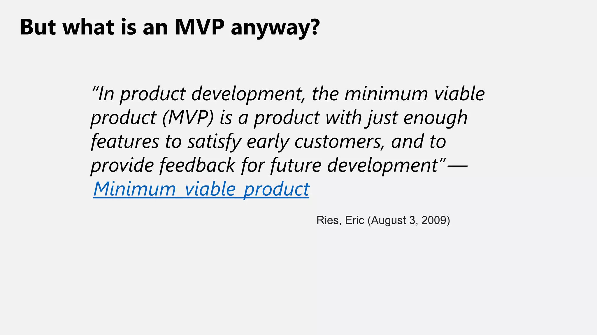 But what is an MVP anyway?
“In product development, the minimum viable
product (MVP) is a product with just enough
features to satisfy early customers, and to
provide feedback for future development” —
Minimum_viable_product
Ries, Eric (August 3, 2009)
 