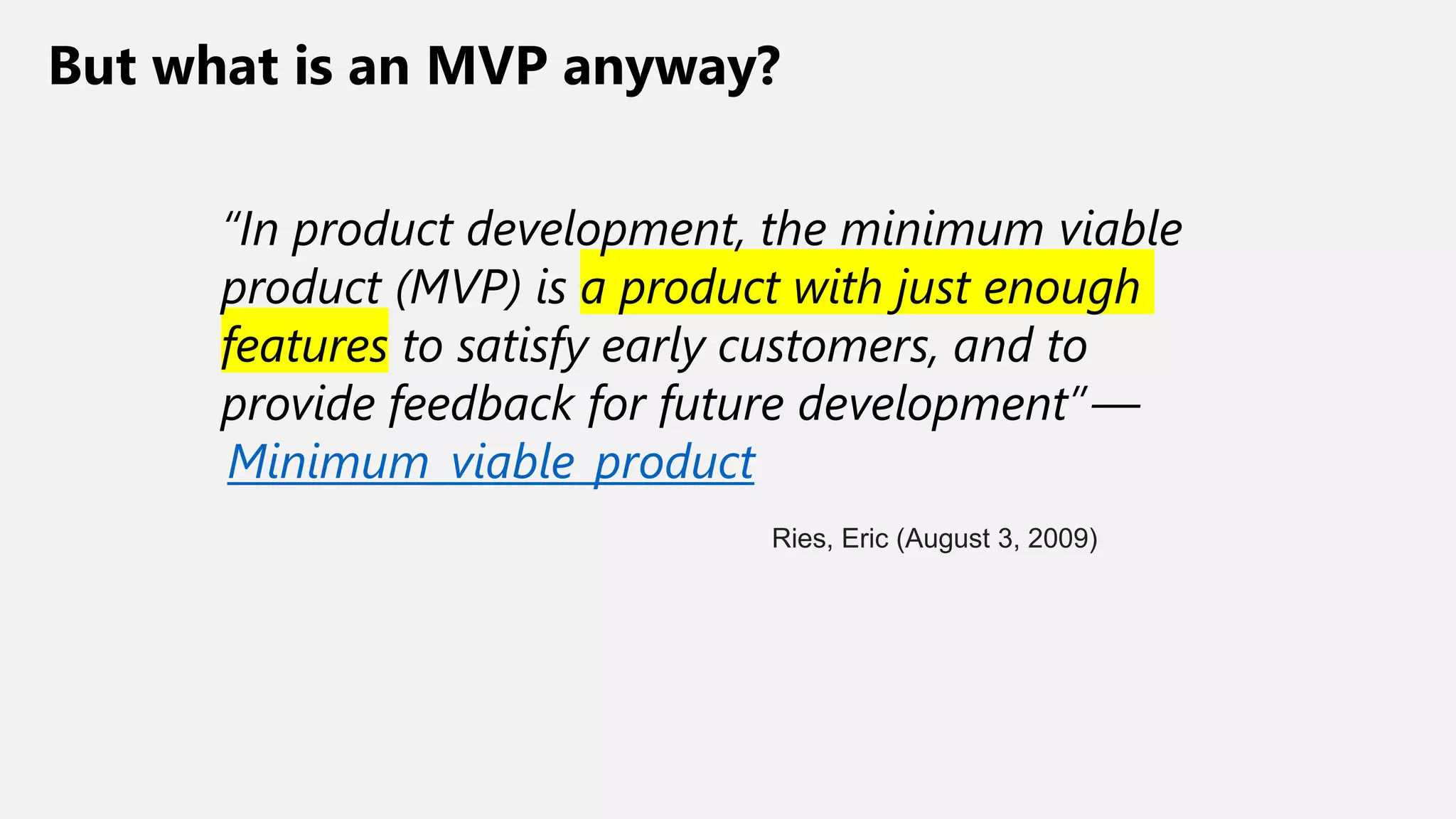 But what is an MVP anyway?
“In product development, the minimum viable
product (MVP) is a product with just enough
features to satisfy early customers, and to
provide feedback for future development” —
Minimum_viable_product
Ries, Eric (August 3, 2009)
 
