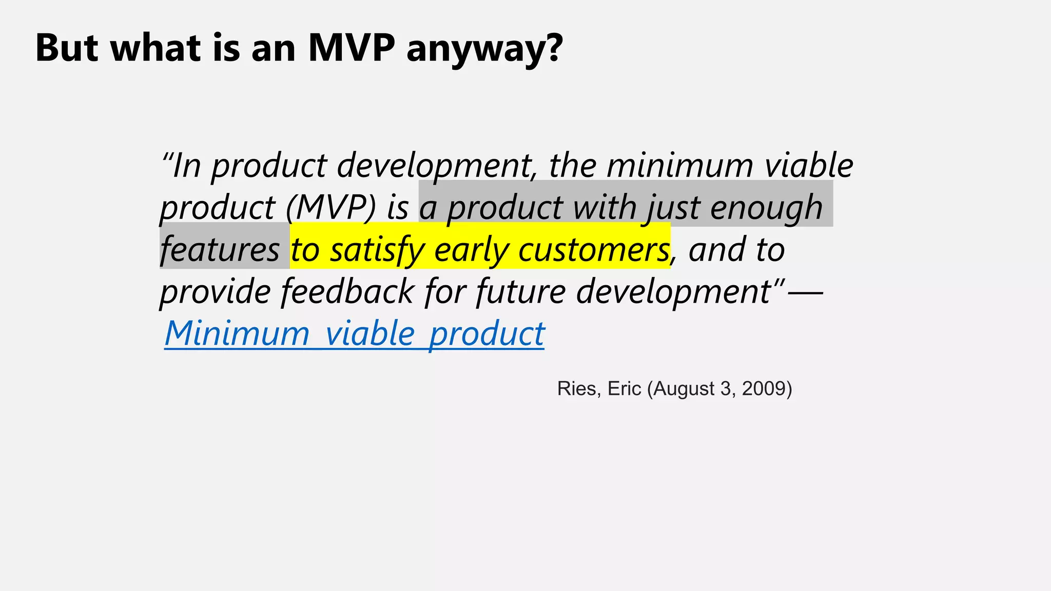 But what is an MVP anyway?
“In product development, the minimum viable
product (MVP) is a product with just enough
features to satisfy early customers, and to
provide feedback for future development” —
Minimum_viable_product
Ries, Eric (August 3, 2009)
 