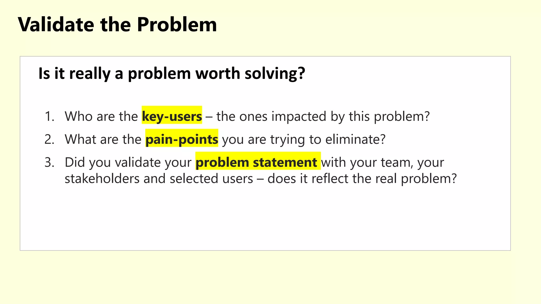 Validate the Problem
Is it really a problem worth solving?
1. Who are the key-users – the ones impacted by this problem?
2. What are the pain-points you are trying to eliminate?
3. Did you validate your problem statement with your team, your
stakeholders and selected users – does it reflect the real problem?
 