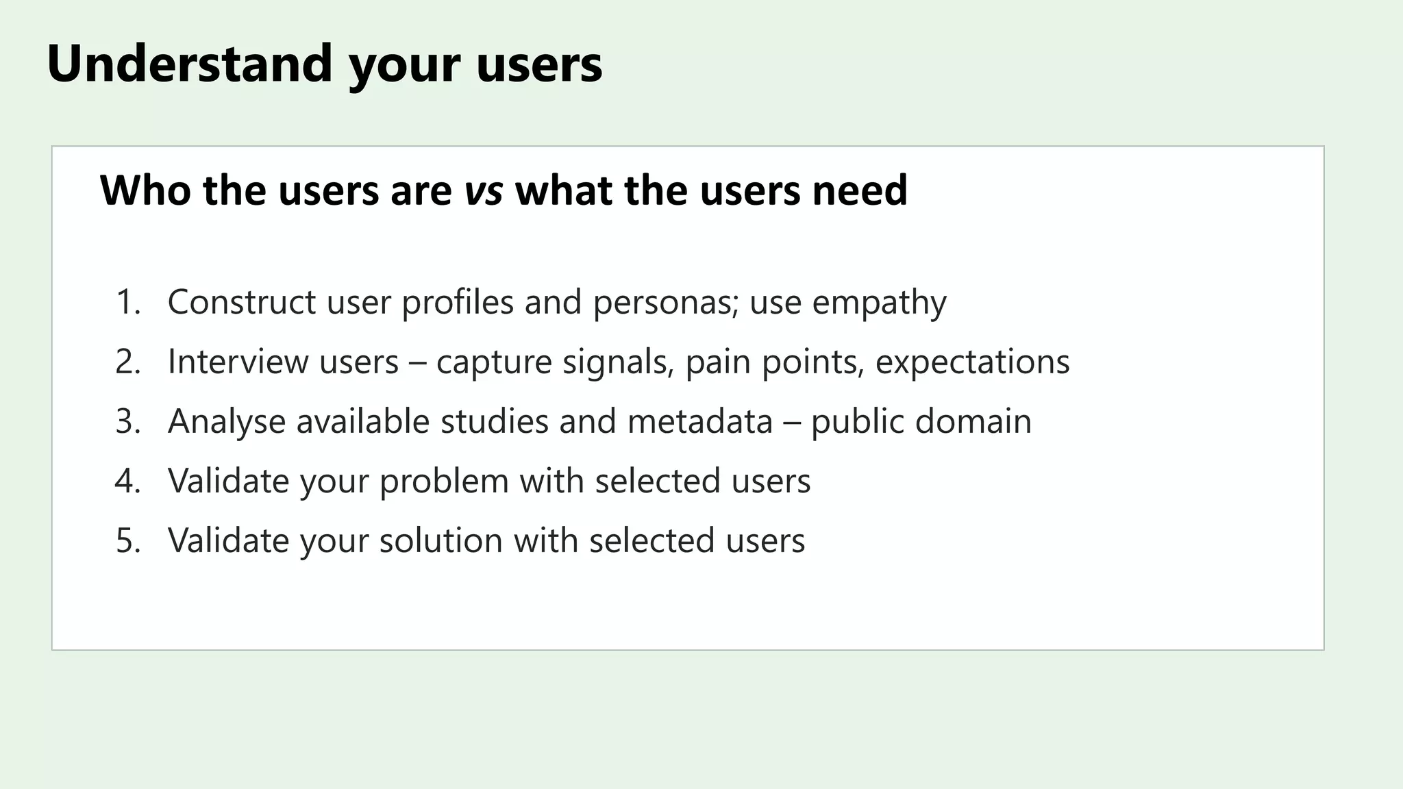 Understand your users
Who the users are vs what the users need
1. Construct user profiles and personas; use empathy
2. Interview users – capture signals, pain points, expectations
3. Analyse available studies and metadata – public domain
4. Validate your problem with selected users
5. Validate your solution with selected users
 