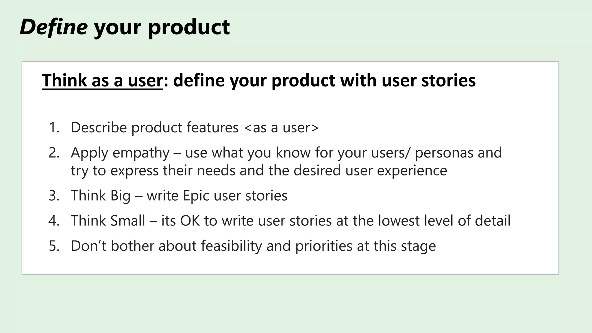 Define your product
Think as a user: define your product with user stories
1. Describe product features <as a user>
2. Apply empathy – use what you know for your users/ personas and
try to express their needs and the desired user experience
3. Think Big – write Epic user stories
4. Think Small – its OK to write user stories at the lowest level of detail
5. Don’t bother about feasibility and priorities at this stage
 