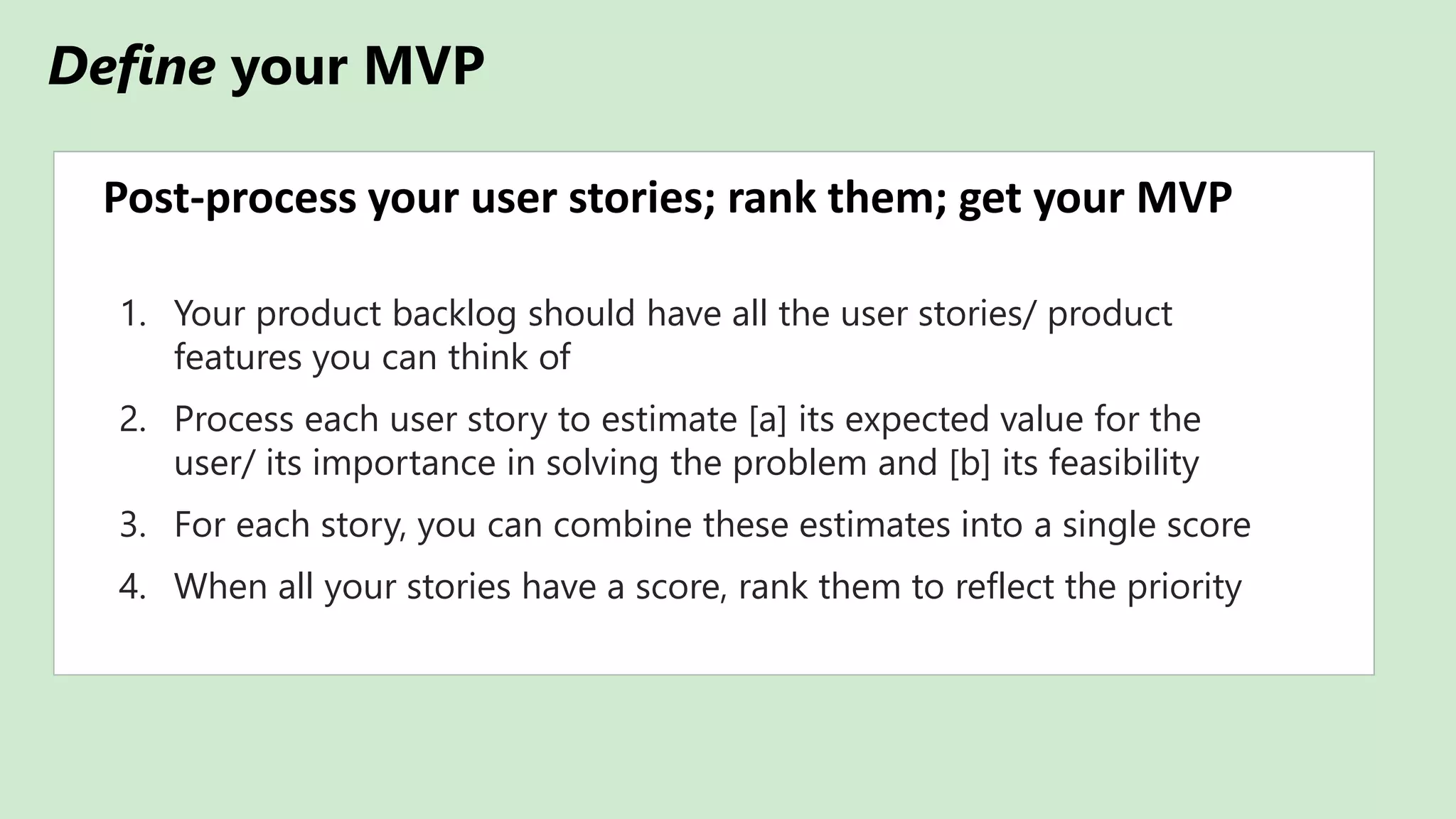Define your MVP
Post-process your user stories; rank them; get your MVP
1. Your product backlog should have all the user stories/ product
features you can think of
2. Process each user story to estimate [a] its expected value for the
user/ its importance in solving the problem and [b] its feasibility
3. For each story, you can combine these estimates into a single score
4. When all your stories have a score, rank them to reflect the priority
 