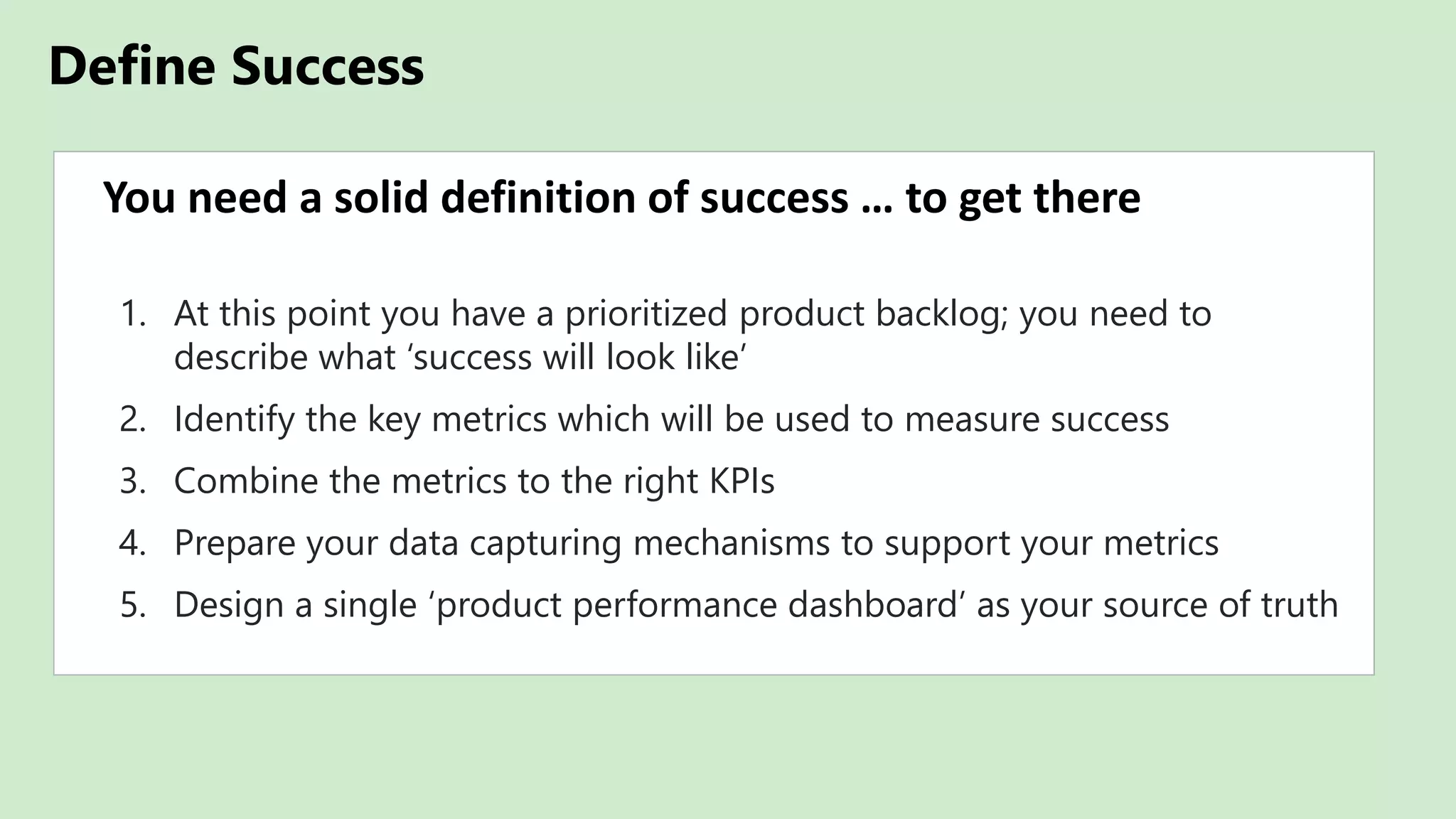 Define Success
You need a solid definition of success … to get there
1. At this point you have a prioritized product backlog; you need to
describe what ‘success will look like’
2. Identify the key metrics which will be used to measure success
3. Combine the metrics to the right KPIs
4. Prepare your data capturing mechanisms to support your metrics
5. Design a single ‘product performance dashboard’ as your source of truth
 